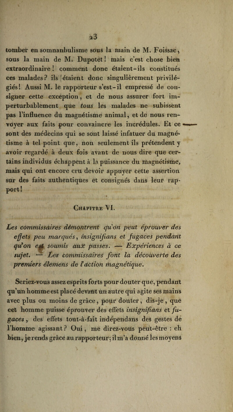 tomber en somnanbulisme sous la main de M. Foissac, sous la main de M. Dupotèt ! mais c’est chose bien extraordinaire! comment donc étaient-ils constitués ces malades? ils [étaient donc singulièrement privilé¬ giés! Aussi M. le rapporteur s’est-il empressé de con¬ signer cette exception, et de nous assurer fort im¬ perturbablement que tous les malades ne subissent pas l’influence du magnétisme animal, et de nous ren¬ voyer aux faits pour convaincre les incrédules. Et ce - sont des médecins qui se sont laissé infatuer du magné¬ tisme à tel point que, non seulement ils prétendent y avoir regardé à deux fois avant de nous dire que cer¬ tains individus échappent à la puissance du magnétisme, mais qui ont encore cru devoir appuyer cette assertion sur des faits authentiques et consignés dans leur rap¬ port! \ _ ' s i . Chapitre VI. I Les commissaires démontrent quon peut éprouver des effets peu marqués, insignifians et fugaces pendant qiüon e^t soumis aux passes. — Expériences à ce sujet. —- Les commissaires font la découverte des premiers èlemens de ïaction magnétique. Seriez-vous assez esprits forts pour douter que, pendant qu’un homme est placé devant un autre qui agite ses mains avec plus ou moins de grâce, pour douter, dis-je, que cet homme puisse éprouver des effets insignifians et fu¬ gaces , des effets tout-à-fait indépendans des gestes de l’homme agissant ? Oui, me direz-vous peut-être : eh