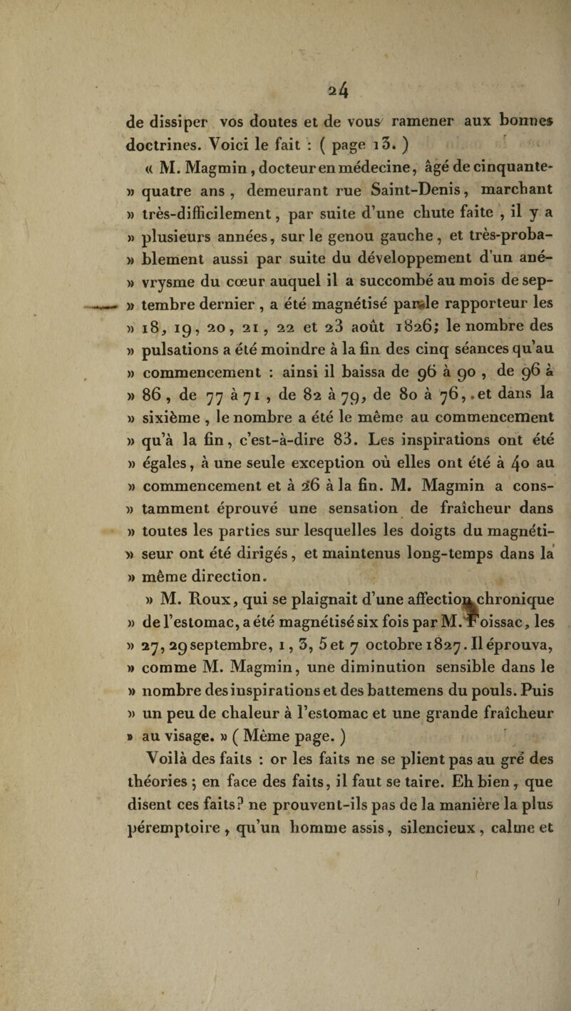 de dissiper vos doutes et de vous^ ramener aux bonnes doctrines. Voici le fait : ( page i3. ) « M. Magmin, docteur en médecine, âgé de cinquante- » quatre ans , demeurant rue Saint-Denis, marchant )) très-difficilement, par suite d’une chute faite , il y a » plusieurs années, sur le genou gauche, et très-proba- » blement aussi par suite du développement d’un ané- » vrysme du cœur auquel il a succombé au mois de sep- » tembre dernier , a été magnétisé parole rapporteur les )) 18, 19, 20, 21, 22 et 23 août 1826; le nombre des » pulsations a été moindre à la fin des cinq séances qu’au » commencement : ainsi il baissa de 96 à 90 , de 96 à » 86 , de 77 à 71 , de 82 à 79, de 80 à 76, .et dans la » sixième , le nombre a été le même au commencement » qu’à la fin, c’est-à-dire 83. Les inspirations ont été » égales, à une seule exception où elles ont été à l\o au » commencement et à 2*6 à la fin. M. Magmin a cons- w tamment éprouvé une sensation de fraîcheur dans » toutes les parties sur lesquelles les doigts du magnéti- » seur ont été dirigés, et maintenus long-temps dans la » même direction. » M. Roux, qui se plaignait d’une affectiomchronique » de l’estomac, a été magnétisé six fois par M. Foissac, les » 27, 29septembre, 1,3, 5 et 7 octobre 1827. Il éprouva, » comme M. Magmin, une diminution sensible dans le » nombre des inspirations et des battemens du pouls. Puis » un peu de chaleur à l’estomac et une grande fraîcheur » au visage. » ( Même page. ) Voilà des faits : or les faits ne se plient pas au gré des théories ; en face des faits, il faut se taire. Eh bien, que disent ces faits? ne prouvent-ils pas de la manière la plus péremptoire , qu’un homme assis, silencieux , calme et
