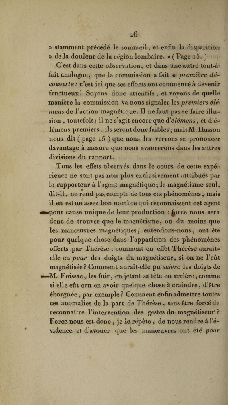 *6 » stamment précédé le sommeil, et enfin la disparition » de la douleur de la région lombaire. » ( Page i5. ) C’est dans cette observation, et dans une autre tout-à- fait analogue, que la commission a fait sa première dé¬ couverte : c’est ici que ses efforts ont commencé à devenir fructueux ! Soyons donc attentifs , et voyons de quelle manière la commission va nous signaler les premiers élé* mens de l’action magnétique. Il ne faut pas se faire illu¬ sion , toutefois ; il ne s’agit encore que d'élémens, et d’é- lémens premiers , ils seront donc faibles ; maisM. Husson nous dit ( page i5 ) que nous les verrons se prononcer davantage à mesure que nous avancerons dans les autres divisions du rapport. Tous les effets observés dans le cours de cette expé¬ rience ne sont pas non plus exclusivement attribués par le rapporteur à l’agent magnétique*, le magnétisme seul, dit-il, ne rend pas compte de tous ces phénomènes, mais il en est un assez bon nombre qui reconnaissent cet agent «■■►pour cause unique de leur production : |prce nous sera donc de trouver que le magnétisme, ou du moins que les manoeuvres magnétiques, entendons-nous, ont été pour quelque chose dans l’apparition des phénomènes offerts par Thérèse : comment en effet Thérèse aurait- elle eu peur des doigts du magnétiseur, si on ne l’eût magnétisée? Comment aurait-elle pu suivre les doigts de Foissac, les fuir, en jetant sa tête en arrière, comme si elle eût cru en avoir quelque chose à craindre, d’être éborgnée, par exemple ? Comment enfin admettre toutes ces anomalies de la part de Thérèse , sans être forcé de reconnaître l’intervention des gestes du magnétiseur ? Force nous est donc , je le répète , de nous rendre à l’é¬ vidence et d’avouer que les manœuvres ont été pour