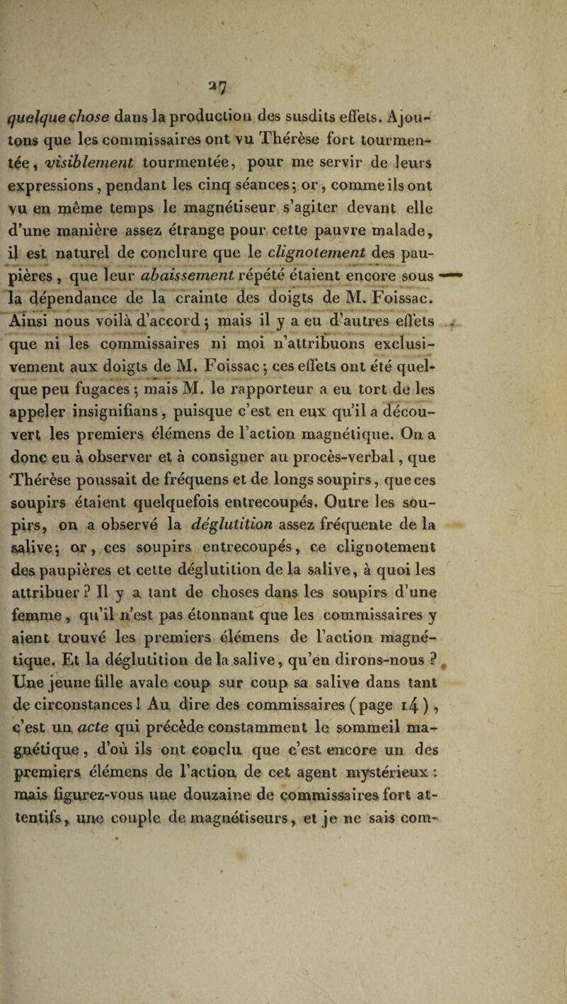 N *7 quelque chose dans la production des susdits effets. Ajou¬ tons que les commissaires ont vu Thérèse fort tourmen¬ tée, visiblement tourmentée, pour me servir de leurs expressions, pendant les cinq séances} or, comme ils ont vu en même temps le magnétiseur s’agiter devant elle d’une manière assez étrange pour cette pauvre malade, il est naturel de conclure que le clignotement des pau¬ pières , que leur abaissement répété étaient encore sous la dépendance de la crainte des doigts de M. Foissac. Ainsi nous voilà d’accord} mais il y a eu d’autres effets que ni les commissaires ni moi n’attribuons exclusi¬ vement aux doigts de M. Foissac} ces effets ont été quel¬ que peu fugaces} mais M. le rapporteur a eu tort de les appeler insignifians, puisque c’est en eux qu’il a décou¬ vert les premiers élémens de Faction magnétique. On a donc eu à observer et à consigner au procès-verbal, que Thérèse poussait de fréquens et de longs soupirs, que ces soupirs étaient quelquefois entrecoupés. Outre les sou¬ pirs, on a observé la déglutition assez fréquente de la salive*, or, ces soupirs entrecoupés, ce clignotement des paupières et cette déglutition de la salive, à quoi les attribuer P II y a tant de choses dans les soupirs d’une femme, qu’il n’est pas étonnant que les commissaires y aient trouvé les premiers élémens de l’action magné¬ tique. Et la déglutition delà salive, qu’en dirons-nous ? Une jeune fille avale coup sur coup sa salive dans tant de circonstances ! Au dire des commissaires (page i4 ), c’est un acte qui précède constamment le sommeil ma¬ gnétique , d’où ils ont conclu que c’est encore un des premiers élémens de l’action de cet agent mystérieux : mais figurez-vous une douzaine de commissaires fort at¬ tentifs, une couple démagnétiseurs, et je ne sais com-