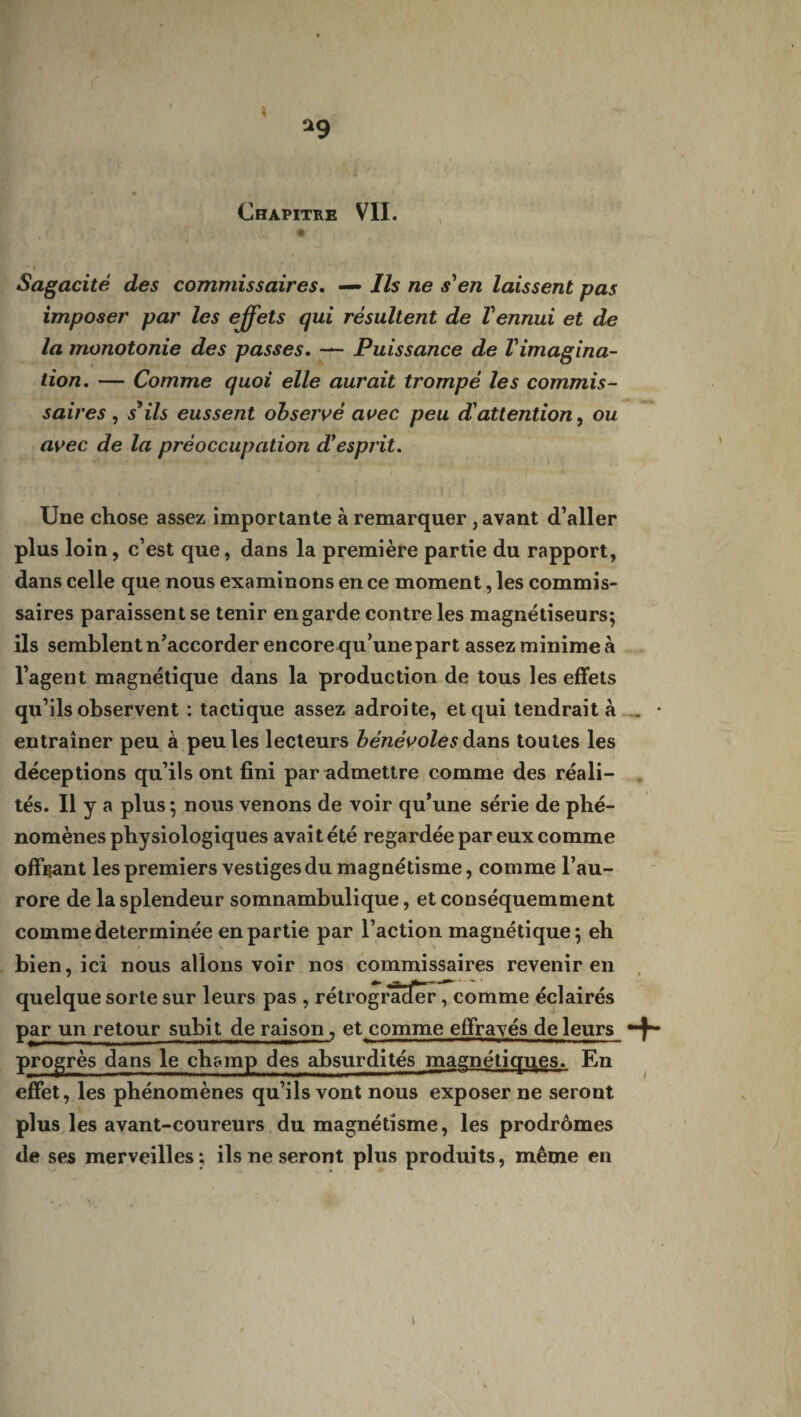 1 *9 Chapitre VII. [ . / î ( • Sagacité des commissaires. — Ils ne s'en laissent pas imposer par les effets qui résultent de l'ennui et de la monotonie des passes. — Puissance de l'imagina¬ tion. — Comme quoi elle aurait trompé les commis¬ saires , s ils eussent observé avec peu d'attention, ou avec de la préoccupation d'esprit. Une chose assez importante à remarquer, avant d’aller plus loin, c’est que, dans la première partie du rapport, dans celle que nous examinons en ce moment, les commis¬ saires paraissent se tenir en garde contre les magnétiseurs; ils semblent n’accorder encorequ’une part assez minime à l’agent magnétique dans la production de tous les effets qu’ils observent : tactique assez adroite, et qui tendrait à . • entraîner peu à peu les lecteurs bénévoles à ans toutes les déceptions qu’ils ont fini par admettre comme des réali¬ tés. Il y a plus; nous venons de voir qu’une série de phé¬ nomènes physiologiques avait été regardée par eux comme offrant les premiers vestiges du magnétisme, comme l’au¬ rore de la splendeur somnambulique, et conséquemment comme déterminée en partie par l’action magnétique; eh bien, ici nous allons voir nos commissaires revenir en quelque sorte sur leurs pas , rétrograder, comme éclairés par un retour subit de raison, et comme effrayés de leurs progrès dans le champ des absurdités magnétiques. En effet, les phénomènes qu’ils vont nous exposer ne seront plus les avant-coureurs du magnétisme, les prodromes de ses merveilles: ils ne seront plus produits, même en t