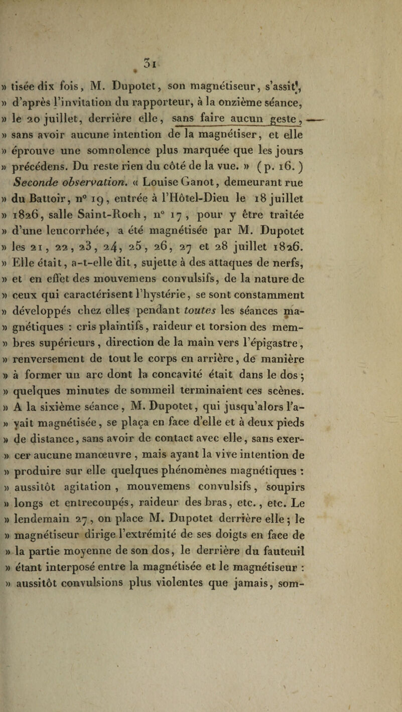 5i » tiséedix fois, M. Dupotet, son magnétiseur, s’assit], )> d’après l’invitation du rapporteur, à la onzième séance, » le 20 juillet, derrière elle, sans faire aucun geste, -— » sans avoir aucune intention de la magnétiser, et elle » éprouve une somnolence plus marquée que les jours » précédens. Du reste rien du côté de la vue. » ( p. 16. ) Seconde observation. « Louise Ganot, demeurant rue )> du Battoir, n° 19, entrée à l’Hôtel-Dieu le 18 juillet » 1826, salle Saint-Roch, n° 17, pour y être traitée » d’une leucorrhée, a été magnétisée par M. Dupotet )) les 21, 22, 23, 24? 25, 26, 27 et 28 juillet 1826. w Elle était, a-t-elle dit, sujette à des attaques de nerfs, )) et en effet des mouvemens convulsifs, de la nature de » ceux qui caractérisent l’hystérie, se sont constamment » développés chez elles pendant toutes les séances ma- )) gnétiques : cris plaintifs, raideur et torsion des mem- » bres supérieurs , direction de la main vers l’épigastre, » renversement de tout le corps en arrière, de manière » à former un arc dont la concavité était dans le dos ; » quelques minutes de sommeil terminaient ces scènes. « A la sixième séance , M. Dupotet, qui jusqu’alors l’a- » yait magnétisée, se plaça en face d’elle et à deux pieds » de distance, sans avoir de contact avec elle, sans exer- » eer aucune manœuvre , mais ayant la vive intention de » produire sur elle quelques phénomènes magnétiques : » aussitôt agitation , mouvemens convulsifs, soupirs » longs et entrecoupés, raideur des bras, etc., etc. Le » lendemain 27, on place M. Dupotet derrière elle ; le )) magnétiseur dirige l’extrémité de ses doigts en face de » la partie moyenne de son dos, le derrière du fauteuil » étant interposé entre la magnétisée et le magnétiseur : » aussitôt convulsions plus violentes que jamais, som-