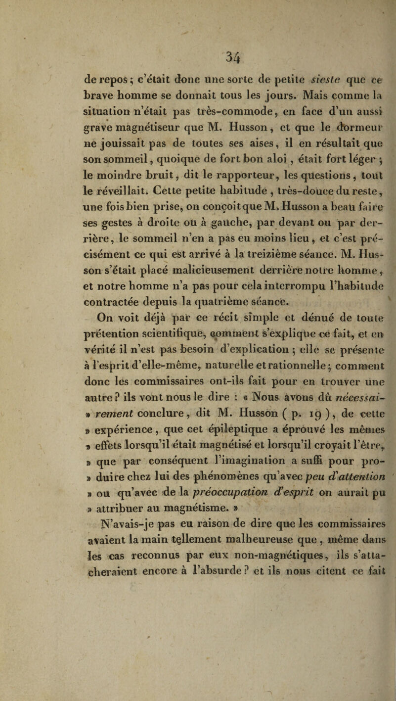 de repos; c’était donc une sorte de petite sieste que ce brave homme se donnait tous les jours. Mais comme la situation n’était pas très-commode, en face d’un aussi grave magnétiseur que M. Husson, et que le dormeur ne jouissait pas de toutes ses aises, il en résultait que son sommeil, quoique de fort bon aloi , était fort léger ; le moindre bruit, dit le rapporteur, les questions, tout le réveillait. Cette petite habitude , très-douce du reste, une fois bien prise, on conçoit que M. Husson a beau faire ses gestes à droite ou à gauche, par devant ou par der¬ rière, le sommeil n’en a pas eu moins lieu, et c’est pré¬ cisément ce qui est arrivé à la treizième séance. M. Hus¬ son s’était placé malicieusement derrière noire homme, et notre homme n’a pas pour cela interrompu l’habitude contractée depuis la quatrième séance. On voit déjà par ce récit simple et dénué de toute prétention scientifique, comment s’explique ce fait, et en vérité il n’est pas besoin d’explication; elle se présente à l’esprit d’elle-même, naturelle et rationnelle ; comment donc les commissaires ont-ils fait pour en trouver une autre? ils vont nous le dire : « Nous avons dû nécessai- » rement conclure, dit M. Husson ( p. 19 ), de cette » expérience, que cet épileptique a éprouvé les mêmes » effets lorsqu’il était magnétisé et lorsqu’il croyait l’être, » que par conséquent l’imagination a suffi pour pro- » duire chez lui des phénomènes qu’avec peu d'attention » ou qu’avec de la préoccupation d’esprit on aurait pu » attribuer au magnétisme. » N’avais-je pas eu raison de dire que les commissaires avaient la main tellement malheureuse que , même dans les cas reconnus par eux non-magnétiques, ils s’atta¬ cheraient encore à l’absurde ? et ils nous citent ce fait