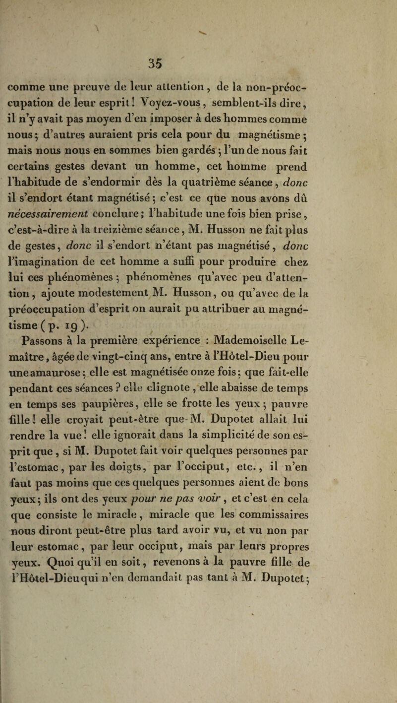 comme une preuve de leur altention , de la non-préoc¬ cupation de leur esprit! Voyez-vous, semblent-ils dire, il n’y avait pas moyen d’en imposer à des hommes comme nous ; d’autres auraient pris cela pour du magnétisme ; mais nous nous en sommes bien gardés ; l’un de nous fait certains gestes devant un homme, cet homme prend l’habitude de s’endormir dès la quatrième séance, donc il s’endort étant magnétisé -, c’est ce que nous avons dû nécessairement conclure; l’habitude une fois bien prise, c’est-à-dire à la treizième séance, M. Husson ne fait plus de gestes, donc il s’endort n’étant pas magnétisé, donc l’imagination de cet homme a suffi pour produire chez lui ces phénomènes ; phénomènes qu’avec peu d’atten¬ tion, ajoute modestement M. Husson, ou qu’avec de la préoccupation d’esprit on aurait pu attribuer au magné¬ tisme ( p. 19 ). Passons à la première expérience : Mademoiselle Le¬ maître , âgée de vingt-cinq ans, entre à l’Hôtel-Dieu pour une amaurose 5 elle est magnétisée onze fois; que fait-elle pendant ces séances ? elle clignote , elle abaisse de temps en temps ses paupières, elle se frotte les yeux ; pauvre fille! elle croyait peut-être que M. Dupotet allait lui rendre la vue ! elle ignorait dans la simplicité de son es¬ prit que , si M. Dupotet fait voir quelques personnes par l’estomac, par les doigts, par l’occiput, etc., il n’en faut pas moins que ces quelques personnes aient de bons yeux; ils ont des yeux pour ne pas voir, et c’est en cela que consiste le miracle, miracle que les commissaires nous diront peut-être plus tard avoir vu, et vu non par leur estomac, par leur occiput, mais par leurs propres yeux. Quoi qu’il en soit, revenons à la pauvre fille de l’Hôtel-Dieu qui n’en demandait pas tant à M. Dupotet;