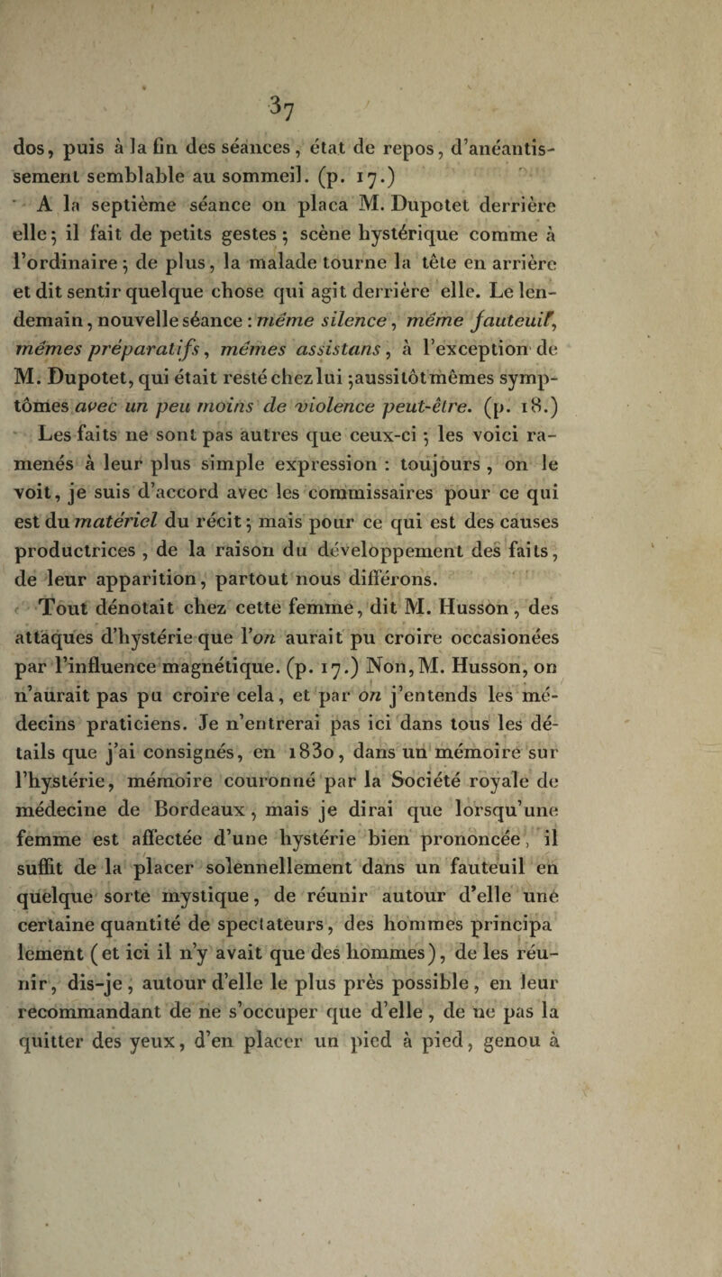 dos, puis à la fin des séances , état de repos, d’anéantis¬ sement semblable au sommeil, (p. 17.) ' A la septième séance on plaça M. Dupotet derrière elle ; il fait de petits gestes ; scène hystérique comme à l’ordinaire; de plus, la malade tourne la tête en arrière et dit sentir quelque chose qui agit der rière elle. Le len¬ demain , nouvelle séance : même silence, même fauteuil\ mêmes préparatifs, mêmes as sis tans, à l’exception de M. Dupotet, qui était resté chez lui ;aussi tôt mêmes symp¬ tômes avec un peu moins cle violence peut-être. (p. 18.) Les faits ne sont pas autres que ceux-ci ; les voici ra¬ menés à leur plus simple expression : toujours , on le voit, je suis d’accord avec les commissaires pour ce qui est du matériel du récit; mais pour ce qui est des causes productrices , de la raison du développement des faits, de leur apparition, partout nous différons. Tout dénotait chez cette femme, dit M. Husson, des • - » „ . r> attaques d’hystérie que Yon aurait pu croire occasionées par l’influence magnétique, (p. 17.) Non,M. Husson, on n’aurait pas pu croire cela, et par on j’entends les mé¬ decins praticiens. Je n’entrerai pas ici dans tous les dé¬ tails que j’ai consignés, en i83o, dans un mémoire sur l’hystérie, mémoire couronné par la Société royale de médecine de Bordeaux , mais je dirai que lorsqu’une femme est affectée d’une hystérie bien prononcée , il suffit de la placer solennellement dans un fauteuil en quelque sorte mystique, de réunir autour d’elle une certaine quantité de spectateurs, des hommes principa lement (et ici il n’y avait que des hommes), de les réu¬ nir, dis-je, autour d’elle le plus près possible, en leur recommandant de ne s’occuper que d’elle, de ne pas la quitter des yeux, d’en placer un pied à pied, genou à