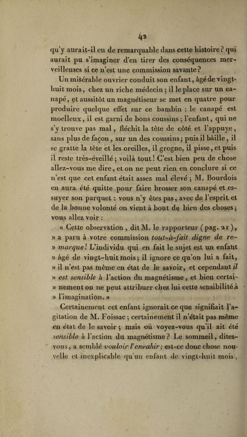 qu’y aurait-il eu de remarquable dans cette histoire ? qui aurait pu s’imaginer d’en tirer des conséquences mer¬ veilleuses si ce n’est une commission savante? Unmiàérable ouvrier conduit son enfant, âgé de vingt- buit mois, chez un riche médecin j il le place sur un ca¬ napé, et aussitôt un magnétiseur se met en quatre pour produire quelque effet sur ce bambin : le canapé est moelleux, il est garni de bons coussins $ l’enfant, qui ne s’y trouve pas mal, fléchit la tête de côté et l’appuye, sans plus de façon, sur un des coussins ; puis il bâille, il se gratte la tête et les oreilles, il grogne, il pisse, et puis il reste très-é veillé ; voilà tout! C’est bien peu de chose allez-vous me dire, et on ne peut rien en conclure si ce n’est que cet enfant était assez mal élevé j M. Bourdois en aura été quitte pour faire brosser son canapé et es¬ suyer son parquet : vous n’y êtes pas, avec de l’esprit, et de la bonne volonté on vient à bout de bien des choses j vous allez voir : ci Cette observation , dit M. le rapporteur (pag. ai), » a paru à votre commission tout~à-fait digne de re- » marque ! L’individu qui en fait le sujet est un enfaht » âgé de vingt-huit mois5 il ignore ce qu’on lui a fait, )> il n’est pas même en état de le savoir, et cependant fl » est sensible à l’action du magnétisme, et bien certai- » nement on ne peut attribuer chez lui cette sen&ibilité à » lim agi nation. » Certainement cet enfant ignorait ce que signifiait l’a¬ gitation de M. Foissac ; certainement il n’était pas même en état de le savoir $ mais où voyez-vous qu’il ait été sensible à l’action du magnétisme? Le sommeil, dites- vous , a semblé vouloir V envahir ,* est-ce donc chose nou¬ velle et inexplicable qu’un enfant de vingt-huit mois,