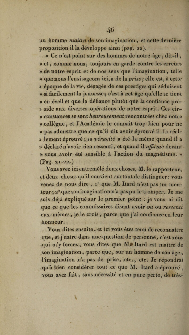 un homrrçe maître de son imagination , et cette dernière proposition il la développe ainsi (pag. 21). « Ce n’est point sur des hommes de notre âge, dit-il, » et, comme nous, toujours en garde contre les erreurs » de notre esprit et de nos sens que l’imagination, telle » que nous l’envisageons ici, a de la prises elle est, à cette » époque de la vie, dégagée de ces prestiges qui séduisent » si facilement la jeunesse; c’est à cet âge qu’elle se tient » en éveil et que la défiance plutôt que la confiance pré- » side aux diverses opérations de notre esprit. Ces cir- » constances se sont heureusement rencontrées cli'ez notre » collègue, et l’Académie le connaît trop bien pour ne )> pas admettre que ce qu’il dit avoir éprouvé il l’a réel- » lement éprouvé ; sa véracité a été la même quand il a » déclaré n’avoir rien ressenti, et quand il affirme devant » vous avoir été sensible à l’action du magnétisme. » (Pag. 21-22.) Vous avez ici entremêlé deux choses, M. le rapporteur, et deux choses qu’il convient surtout de distinguer: vous venez de nous dire , i° que M. Itard n’est pas un men¬ teur; 20 que son imagination n’a pas pu le tromper. Je me suis déjà expliqué sur le premier point : je vous ai dit que ce que les commissaires disent avoir vu ou ressenti eux-mêmes, je le crois, parce que j’ai confiance en leur honneur. Vous dites ensuite, et ici vous êtes tenu de reconnaître que, si j’entre dans une question de personne, c’est vous qui m’y forcez , vous dites que M.* Itard est maître de son imagination, parce que, sur un homme de son âge, l'imagination n’a pas de prise, etc., etc. Je répondrai qu’à bien considérer tout ce que M. Itard a éprouvé , vous avez fait, sans nécessité et en pure perte, de très-