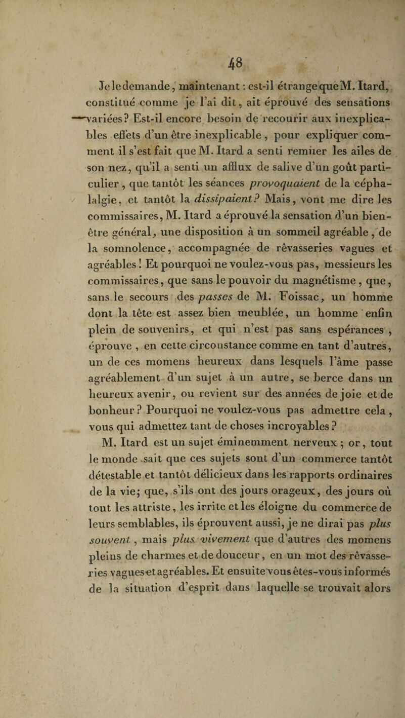 Je le demande, maintenant : est-il étrange queM. Itard, constitué comme je l’ai dit, ait éprouvé des sensations “-variées? Est-il encore besoin de recourir aux inexplica¬ bles effets d’un être inexplicable , pour expliquer com¬ ment il s’est fait que M. Itard a senti remiier les ailes de son nez, qu’il a senti un afflux de salive d’un goût parti¬ culier , que tantôt les séances provoquaient de la cépha¬ lalgie, et tantôt la dissipaient? Mais, vont me dire les commissaires, M. Itard a éprouvé la sensation d’un bien- être général, une disposition à un sommeil agréable , de la somnolence, accompagnée de rêvasseries vagues et agréables ! Et pourquoi ne voulez-vous pas, messieurs les commissaires, que sans le pouvoir du magnétisme , que, sans le secours des passes de M. Foissac, un homme dont la tête est assez bien meublée, un homme enfin plein de souvenirs, et qui n’est pas sans espérances , éprouve , en cette circonstance comme en tant d’autres, un de ces momens heureux dans lesquels l’âme passe agréablement d’un sujet à un autre, se berce dans un heureux avenir, ou revient sur des années de joie et de bonheur ? Pourquoi ne voulez-vous pas admettre cela , vous qui admettez tant de choses incroyables ? M. Itard est un sujet éminemment nerveux ; or, tout le monde sait que ces sujets sont d’un commerce tantôt détestable et tantôt délicieux dans les rapports ordinaires de la vie; que, s’ils ont des jours orageux, des jours où tout les attriste, les irrite et les éloigne du commerce de leurs semblables, ils éprouvent aussi, je ne dirai pas plus souvent , mais plus, vivement que d’autres des momens pleins de charmes et de douceur, en un mot des rêvasse¬ ries vagueset agréables. Et ensuite vous êtes-vous informés de la situation d’esprit dans laquelle se trouvait alors