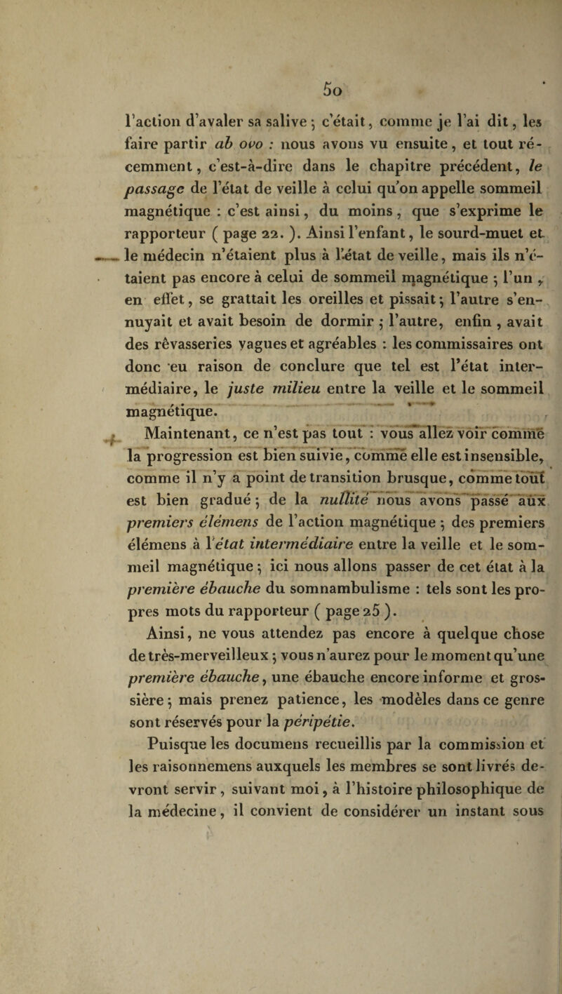 l’action d’avaler sa salive -, c’était, comme je l’ai dit, les faire partir ab ovo : nous avons vu ensuite, et tout ré¬ cemment, c’est-à-dire dans le chapitre précédent, le passage de l’état de veille à celui quon appelle sommeil magnétique : c’est ainsi, du moins, que s’exprime le rapporteur ( page 22. ). Ainsi l’enfant, le sourd-muet et le médecin n’étaient plus à Kétat de veille, mais ils n’é¬ taient pas encore à celui de sommeil magnétique ; l’un , en effet, se grattait les oreilles et pissait; l’autre s’en¬ nuyait et avait besoin de dormir ; l’autre, enfin , avait des rêvasseries vagues et agréables : les commissaires ont donc eu raison de conclure que tel est l’état inter¬ médiaire, le juste milieu entre la veille et le sommeil magnétique. Maintenant, ce n’est pas tout : vousallez voir comme la progression est bien suivie, comme elle est insensible, comme il n’y a point de transition brusque, comme tout est bien gradué; de la nullité nous avons passé aux premiers élémens de l’action magnétique ; des premiers élémens à 1 état intermédiaire entre la veille et le som¬ meil magnétique ; ici nous allons passer de cet état à la première ébauche du somnambulisme : tels sont les pro¬ pres mots du rapporteur ( page 25 ). Ainsi, ne vous attendez pas encore à quelque chose de très-merveilleux ; vous n’aurez pour le moment qu’une première ébauche, une ébauche encore informe et gros¬ sière ; mais prenez patience, les modèles dans ce genre sont réservés pour la péripétie. Puisque les documens recueillis par la commission et les raisonnemens auxquels les membres se sont livrés de¬ vront servir , suivant moi, à l’histoire philosophique de la médecine, il convient de considérer un instant sous