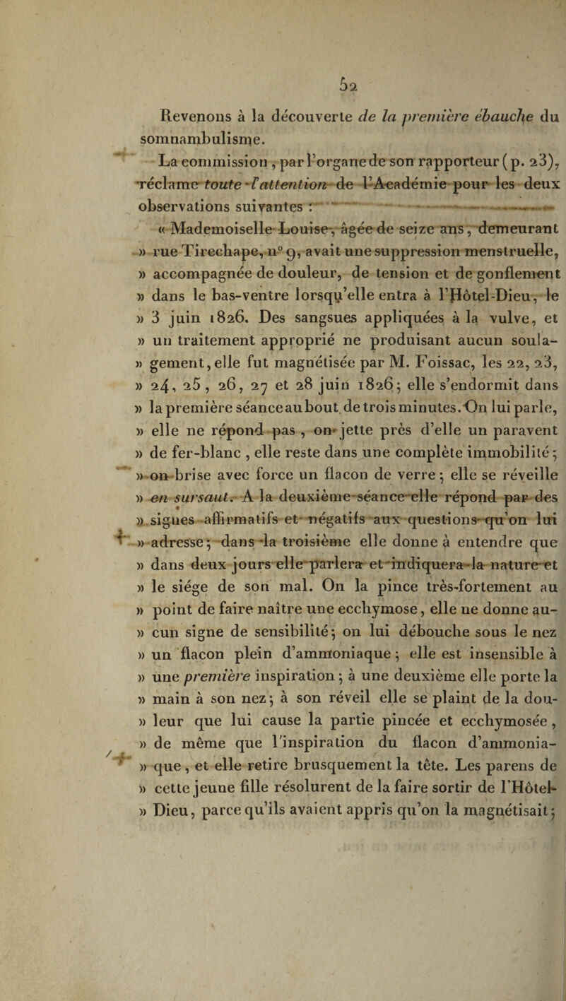 Revenons à la découverte de la première ébauche du somnambulisme. La commission , par l’organe de son rapporteur (p. 23), 'réclame toute 'tattention de l’A-cadémie pour les deux observations suivantes :  - -» « Mademoiselle Louise-, âgée de seize ans, demeurant » rue Tireehape, n° 9, avait une suppression menstruelle, » accompagnée de douleur, de tension et de gonflement » dans le bas-ventre lorsqu’elle entra à l’Hôtel-Dieu, le » 3 juin 1826. Des sangsues appliquées à la vulve, et » un traitement approprié ne produisant aucun soula- « gement,elle fut magnétisée par M. Foissac, les 22, 23, » 24, 25 , 26, 27 et 28 juin 1826; elle s’endormit dans )> la première séanceaubout de trois minutes.On lui parie, )> elle ne répond pas , om jette près d’elle un paravent » de fer-blanc , elle reste dans une complète immobilité 5 » on brise avec force un flacon de verre; elle se réveille » en sursaut, h la deuxième séance-elle répond par des » sigues affirmatifs et- négatifs aux questions-qu’on lui * ■ » adresse; dans da troisième elle donne à entendre que )) dans deux jours elle parler» et indiquera la nature et » le siège de son mal. On la pince très-fortement au » point de faire naitre une ecchymose, elle ne donne au- » cun signe de sensibilité; on lui débouche sous le nez )) un flacon plein d’ammoniaque ; elle est insensible à » une première inspiration ; à une deuxième elle porte la » main à son nez; à son réveil elle se plaint de la dou- » leur que lui cause la partie pincée et ecchymosée , » de même que l'inspiration du flacon d’ammonia- » que, et elle retire brusquement la tête. Les parens de » cette jeune fille résolurent de la faire sortir de l'Hôtel- )> Dieu, parce qu’ils avaient appris qu’on la magnétisait;