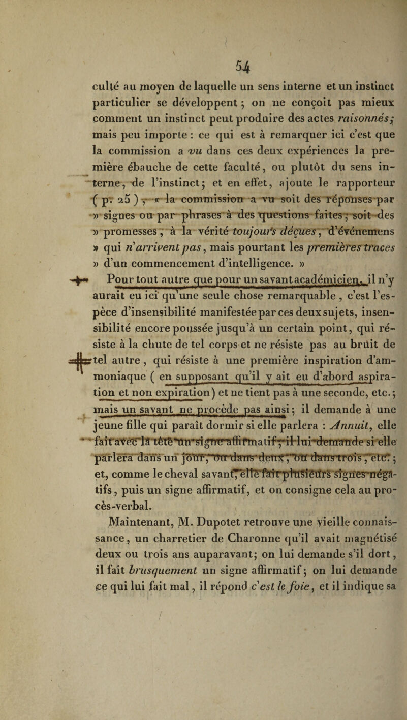 culte au moyen de laquelle un sens interne et un instinct particulier se développent ; on ne conçoit pas mieux comment un instinct peut produire des actes raisonnés; mais peu importe : ce qui est à remarquer ici c’est que la commission a vu dans ces deux expériences la pre¬ mière ébaudie de cette faculté, ou plutôt du sens in¬ terne, de l’instinct; et en effet, ajoute le rapporteur ( pv 25)-,* « la commission a vu soit des réponses par » signes ou par phrases à des questions faites ; soit-des » promesses , à la vérité toujours déçues,d’événemens » qui riarrivent pas, mais pourtant les premières traces » d’un commencement d’intelligence. » Pour tout autre que pour un savant académicien^ il n’y aurait eu ici qff une seule chose remarquable , c’est l’es¬ pèce d’insensibilité manifestéepar ces deux sujets, insen¬ sibilité encore poussée jusqu’à un certain point, qui ré¬ siste à la chute de tel corps et ne résiste pas au briiit de tel autre, qui résiste à une première inspiration d’am¬ moniaque ( en supposant qu’il y ait eu d’abord aspira¬ tion et non expiration) et ne tient pas à une seconde, etc.; mais un savant ne procède pas ainsi; il demande à une jeune fille qui paraît dormir si elle parlera : Annuit, elle faitaTétrla t^Æ^mdgrnraffifmatif^ihlui^d'emande si elle parlera dans un jhîiT‘7TW'ff mrs*deïr£“~Oiff thmstrois^ètct ; et, comme le cheval sa vantée tte'ftrt'rpttt'S] étîfs signes-néga¬ tifs , puis un signe affirmatif, et on consigne cela au pro¬ cès-verbal. Maintenant, M. Dupotet retrouve une vieille connais¬ sance, un charretier de Charonne cju’il avait magnétisé deux ou trois ans auparavant; on lui demande s’il dort, il fait brusquement un signe affirmatif ; on lui demande ce qui lui fait mal, il répond c est le foie, et il indique sa