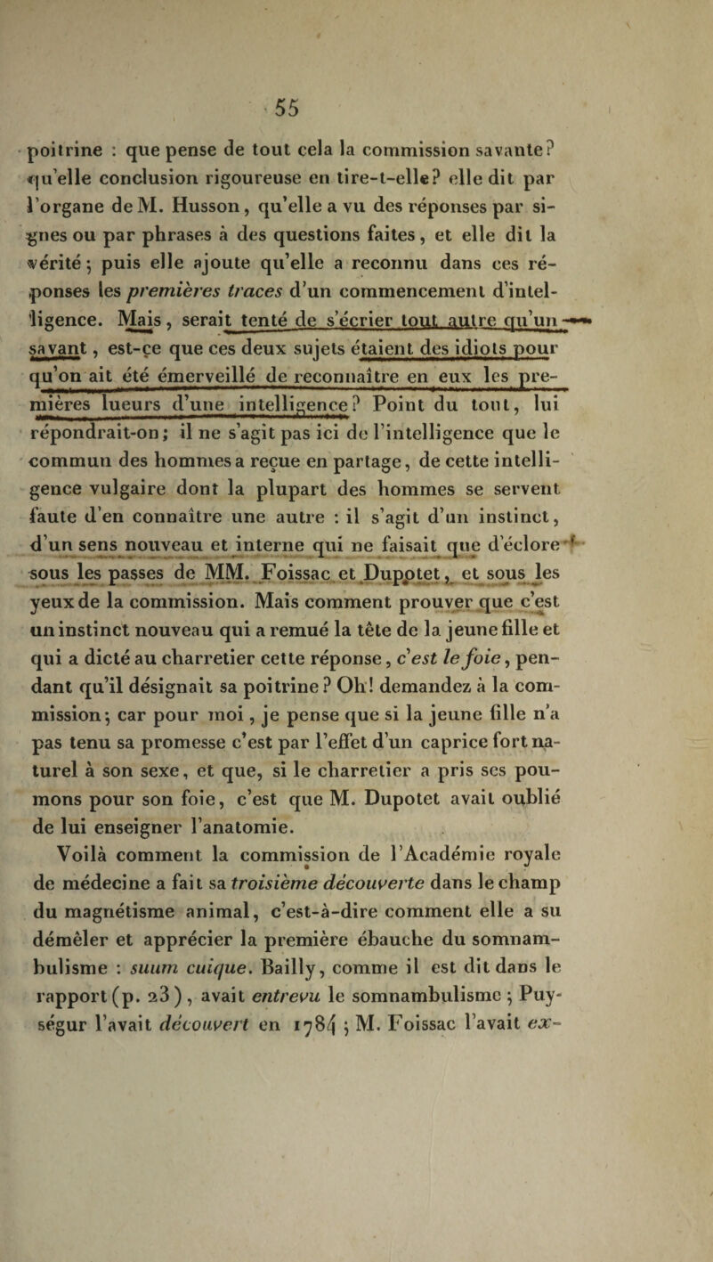 poitrine : que pense de tout cela la commission savante? qu’elle conclusion rigoureuse en tire-t-elle? elle dit par l’organe de M. Husson, qu’elle a vu des réponses par si¬ gnes ou par phrases à des questions faites, et elle dit la vérité 5 puis elle ajoute qu’elle a reconnu dans ces ré¬ ponses les premières traces d’un commencement d’intel- ’ligence. Mais, serait tenté de s’écrier tout autre qu’un-»* savant, est-çe que ces deux sujets étaient des idiots pour qu’on ait été émerveillé de reconnaître en eux les pre¬ mières lueurs d’une intelligence ? Point du tout, lui répondrait-on; il ne s’agit pas ici de l’intelligence que le commun des hommes a reçue en partage, de cette intelli¬ gence vulgaire dont la plupart des hommes se servent faute d’en connaître une autre : il s’agit d’un instinct, d’un sens nouveau et interne qui ne faisait que d’éclore * sous les passes de MM. Foissac et Dupotet, et sous les yeux de la commission. Mais comment prouver que c’est un instinct nouveau qui a remué la tête de la jeune fille et qui a dicté au charretier cette réponse, cest le foie, pen¬ dant qu’il désignait sa poitrine ? Oh! demandez à la com¬ mission-, car pour moi, je pense que si la jeune fille n’a pas tenu sa promesse c’est par l’effet d’un caprice fort na¬ turel à son sexe, et que, si le charretier a pris ses pou¬ mons pour son foie, c’est que M. Dupotet avait oublié de lui enseigner l’anatomie. Voilà comment la commission de l’Académie royale de médecine a fait sa troisième découverte dans le champ du magnétisme animal, c’est-à-dire comment elle a su démêler et apprécier la première ébauche du somnam¬ bulisme : suum cuique. Bailly, comme il est dit dans le rapport (p. 23) , avait entrevu le somnambulisme $ Puy- ségur l’avait découvert en 1784 } M. Foissac l’avait ex-