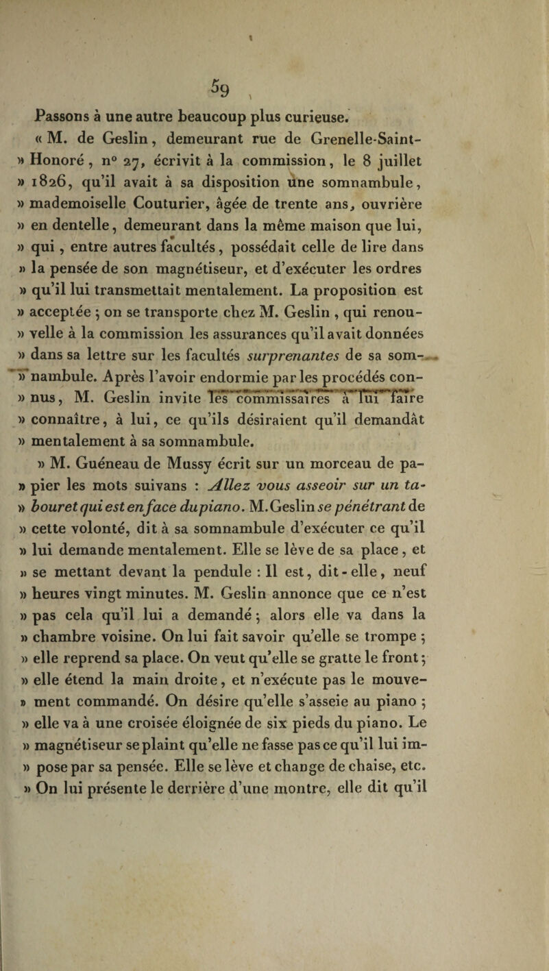 t 59 , Passons à une autre beaucoup plus curieuse. « M. de Geslin, demeurant rue de Grenelle-Saint- » Honoré, n° 27, écrivit à la commission, le 8 juillet » 1826, qu’il avait à sa disposition üne somnambule, » mademoiselle Couturier, âgée de trente ans, ouvrière » en dentelle, demeurant dans la même maison que lui, » qui , entre autres facultés, possédait celle de lire dans » la pensée de son magnétiseur, et d’exécuter les ordres » qu’il lui transmettait mentalement. La proposition est » acceptée $ on se transporte cbez M. Geslin , qui renou- » velle à la commission les assurances qu’il avait données )> dans sa lettre sur les facultés surprenantes de sa som- nambule. Après l’avoir endormie parles procédés con- »nus, M. Geslin invite Tes~ommissâTres XTuT^faTre )> connaître, à lui, ce qu’ils désiraient qu’il demandât » mentalement à sa somnambule. )) M. Guéneau de Mussy écrit sur un morceau de pa- » pier les mots suivans : Allez vous asseoir sur un ta- » b our et qui est enface dupiano. M. Geslin se pénétrantde » cette volonté, dit à sa somnambule d’exécuter ce qu’il » lui demande mentalement. Elle se lève de sa place , et » se mettant devant la pendule : Il est, dit-elle, neuf » heures vingt minutes. M. Geslin annonce que ce n’est » pas cela qu’il lui a demandé ; alors elle va dans la » chambre voisine. On lui fait savoir quelle se trompe 5 » elle reprend sa place. On veut qu’elle se gratte le front ; » elle étend la main droite, et n’exécute pas le mouve- » ment commandé. On désire qu’elle s’asseie au piano ; » elle va à une croisée éloignée de six pieds du piano. Le » magnétiseur se plaint qu’elle ne fasse pas ce qu’il lui im- » pose par sa pensée. Elle se lève et change de chaise, etc. » On lui présente le derrière d’une montre, elle dit qu’il