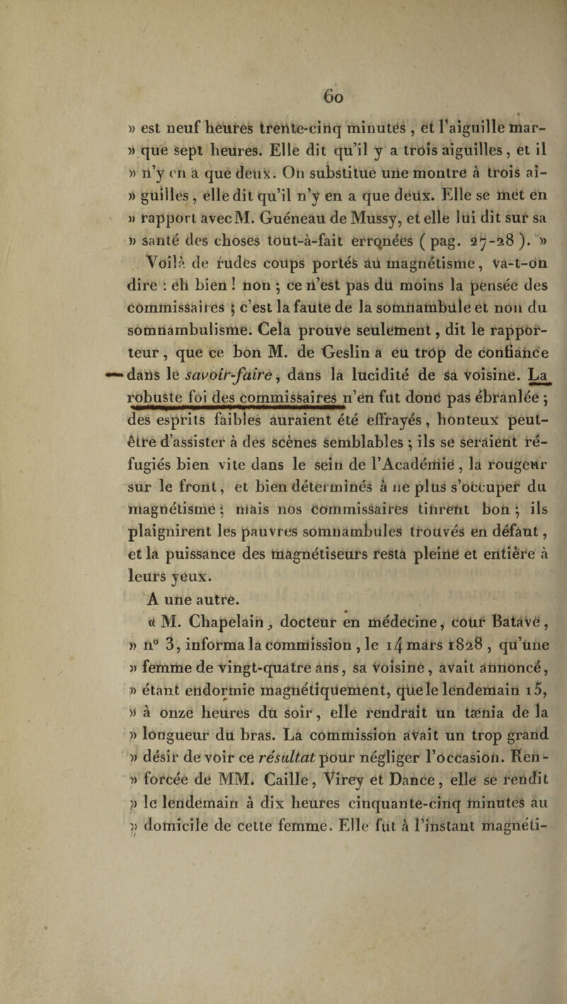 » est neuf heures trente-cinq minutes , et l’aiguille mar- » que sept heures. Elle dit qu’il y a trois aiguilles, et il » n’y en a que deux. On substitue une montre à trois ai- » guilles , elle dit qu’il n’y en a que deux. Elle se met en )> rapport avecM. Guéneau de Mussy, et elle lui dit sur sa » santé des choses tout-à-fait errqnées ( pag. 27-28 ). » Voilà de rudes coups portés aü magnétisme, Va-t-on dire : eh bien ! non ; ce n’est pas du moins la pensée des commissaires ; c’est la faute de la somnambule et non du somnambulisme. Cela prouve seulement, dit le rappor¬ teur , que ce bon M. de Geslin a eu trôp de confiance dans le savoir-faire, dans la lucidité de sa voisine. La robuste foi des commissaires n’en fut donc pas ébranlée ; des esprits faibles auraient été effrayés, honteux peut- être d’assister à des scènes semblables ; ils se seraient ré¬ fugiés bien vite dans le sein de l’Académie , la rougeur sur le front, et bien déterminés à 11e plus s’occuper du magnétisme; niais nos commissaires tinrent bon; ils plaignirent les pauvres somnambules trouvés en défaut, et la puissance des magnétiseurs resta pleine et entière à leurs yeux. A une autre. • « M. Chapelain,, docteur en médecine, cour BatavC, » n° 3, informa la commission , le 14 mars 1828 , qu’une » femme de vingt-quatre ans, sa voisine , avait annoncé, » étant endormie magnétiquement, que le lendemain i5, » à onze heures du soir, elle rendrait un tænia de la » longueur du bras. La commission avait un trop grand » désir devoir ce résultat pour négliger l’occasion. Ren- )) forcée de MM. Caille, Virey et Dance, elle se rendit )> le lendemain à dix heures cinquante-cinq minutes au }> domicile de cette femme. Elle fut h l’instant magnéti-