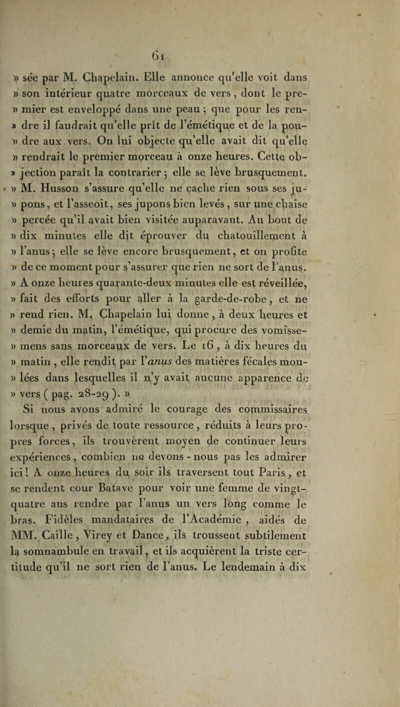 » sée par M. Chapelain. Elle annonce qu’elle voit dans » son intérieur quatre morceaux de vers, dont le pre- » mier est enveloppé dans une peau 5 que pour les ren- » dre il faudrait qu’elle prit de l’émétique et de la pou- » dre aux vers. On lui objecte qu’elle avait dit qu’elle » rendrait le premier morceau à onze heures. Cette ob- » jection paraît la contrarier } elle se lève brusquement. * » M. Husson s’assure qu’elle ne cache rien sous ses ju- » pons, et l’asseoit, ses jupons bien levés, sur une chaise » percée qu’il avait bien visitée auparavant. Au bout de » dix minutes elle dit éprouver du chatouillement à » l’anus*, elle se lève encore brusquement, et on profite » de ce moment pour s’assurer que rien ne sort de l’anus. » A onze heures quarante-deux minutes elle est réveillée, » fait des efforts pour aller à la garde-de-robe, et ne » rend rien. M. Chapelain lui donne, à deux heures et » demie du matin, l’émétique, qui procure des vomisse- » mens sans morceaux de vers. Le 16 , à dix heures du » matin , elle rendit par Y anus des matières fécales mou- » lées dans lesquelles il n’y avait aucune apparence de » vers ( pag. 28-29 ). » Si nous avons admiré le courage des commissaires lorsque , privés de toute ressource, réduits à leurs pro¬ pres forces, ils trouvèrent moyen de continuer leurs expériences, combien ne devons - nous pas les admirer ici î À onze heures du soir ils traversent tout Paris, et se rendent cour Batave pour voir une femme de vingt- quatre ans rendre par l’anus un vers long comme le bras. Fidèles mandataires de l’Académie , aidés de MM. Caille, Virey et Dance, ils troussent subtilement la somnambule en travail, et ils acquièrent la triste cer¬ titude qu’il ne sort rien de l’anus. Le lendemain à dix