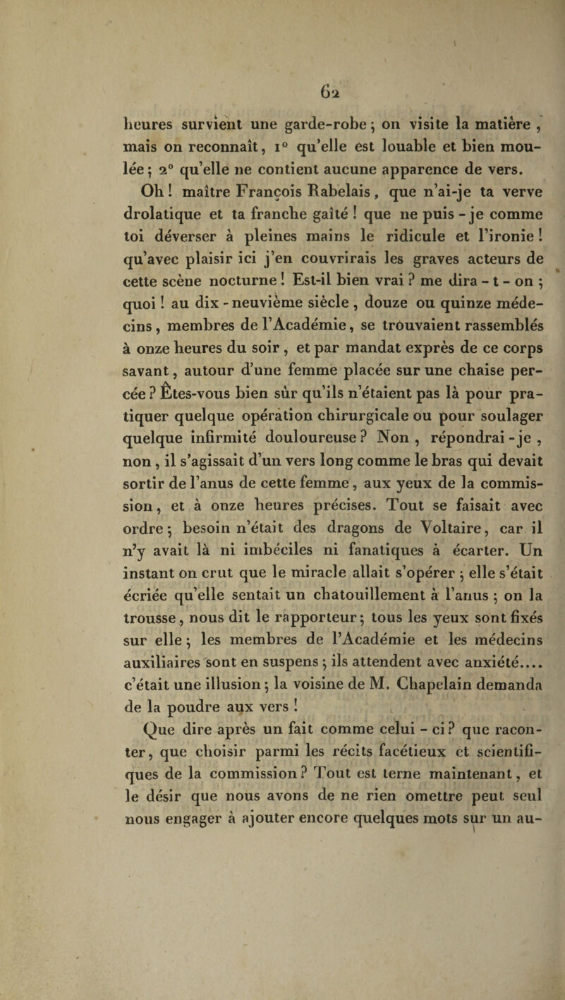 heures survient une garde-robe ; on visite la matière , mais on reconnaît, i° qu’elle est louable et bien mou¬ lée; 2° qu’elle ne contient aucune apparence de vers. Oh! maître François Rabelais, que n’ai-je ta verve drolatique et ta franche gaîté ! que ne puis - je comme toi déverser à pleines mains le ridicule et l’ironie ! qu’avec plaisir ici j’en couvrirais les graves acteurs de cette scène nocturne ! Est-il bien vrai ? me dira - t - on ; quoi ! au dix - neuvième siècle , douze ou quinze méde¬ cins , membres de l’Académie, se trouvaient rassemblés à onze heures du soir , et par mandat exprès de ce corps savant, autour d’une femme placée sur une chaise per¬ cée? Êtes-vous bien sur qu’ils n’étaient pas là pour pra¬ tiquer quelque opération chirurgicale ou pour soulager quelque infirmité douloureuse? Non, répondrai -je , non , il s’agissait d’un vers long comme le bras qui devait sortir de l’anus de cette femme , aux yeux de la commis¬ sion , et à onze heures précises. Tout se faisait avec ordre; besoin n’était des dragons de Voltaire, car il n’y avait là ni imbéciles ni fanatiques à écarter. Un instant on crut que le miracle allait s’opérer ; elle s’était écriée qu’elle sentait un chatouillement à l’anus ; on la trousse, nous dit le rapporteur; tous les yeux sont fixés sur elle ; les membres de l’Académie et les médecins auxiliaires sont en suspens ; ils attendent avec anxiété.... c’était une illusion ; la voisine de M. Chapelain demanda de la poudre aux vers ! Que dire après un fait comme celui - ci? que racon¬ ter, que choisir parmi les récits facétieux et scientifi¬ ques de la commission? Tout est terne maintenant, et le désir que nous avons de ne rien omettre peut seul nous engager à ajouter encore quelques mots sur un au-