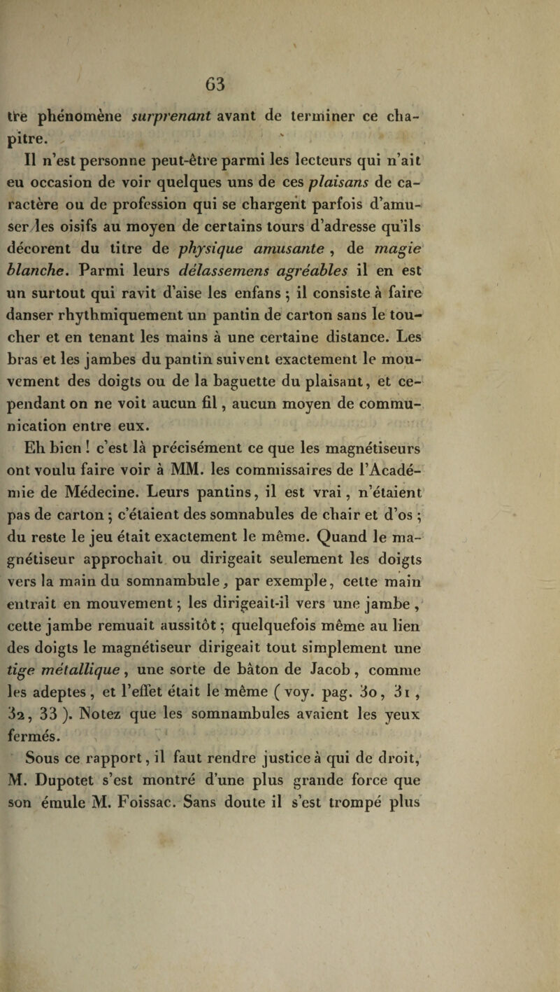 tt’ê phénomène surprenant avant de terminer ce cha¬ pitre. , ( ' Il n’est personne peut-être parmi les lecteurs qui n’ait eu occasion de voir quelques uns de ces plaisons de ca¬ ractère ou de profession qui se chargent parfois d’amu¬ ser les oisifs au moyen de certains tours d’adresse qu’ils décorent du titre de physique amusante , de magie blanche. Parmi leurs délassemens agréables il en est un surtout qui ravit d’aise les enfans ; il consiste à faire danser rhythmiquement un pantin de carton sans le tou¬ cher et en tenant les mains à une certaine distance. Les •> * bras et les jambes du pantin suivent exactement le mou¬ vement des doigts ou de la baguette du plaisant, et ce¬ pendant on ne voit aucun fil, aucun moyen de commu¬ nication entre eux. Eh bien ! c’est là précisément ce que les magnétiseurs ont voulu faire voir à MM. les commissaires de l’Acadé¬ mie de Médecine. Leurs pantins, il est vrai, n’étaient pas de carton ; c’étaient des somnabules de chair et d’os ; du reste le jeu était exactement le même. Quand le ma¬ gnétiseur approchait ou dirigeait seulement les doigts vers la main du somnambule, par exemple, cette main entrait en mouvement ; les dirigeait-il vers une jambe , cette jambe remuait aussitôt ; quelquefois même au lien des doigts le magnétiseur dirigeait tout simplement une tige métallique, une sorte de bâton de Jacob, comme les adeptes, et l’effet était le même ( voy. pag. 3o, 3i , 3^, 33). Notez que les somnambules avaient les yeux fermés. , . * Sous ce rapport, il faut rendre justice à qui de droit, M. Dupotet s’est montré d’une plus grande force que son émule M. Foissac. Sans doute il s’est trompé plus