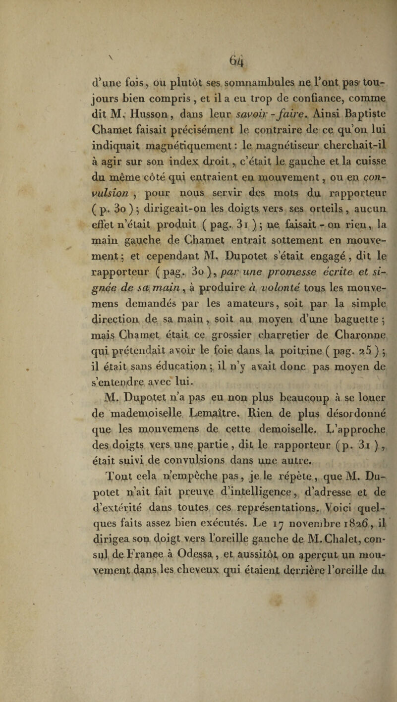 d*une fois, ou plutôt ses somnambules ne l’ont pas: tou¬ jours bien compris , et il a eu trop de confiance, comme dit JYL Husson , dans leur savoir - faire. Ainsi Baptiste Chamet faisait précisément le contraire de ce qu’on lui indiquait magnétiquement : le magnétiseur chercliait-il à agir sur son index droit, c’était le gauche et la cuisse du même côté qui entraient en mouvement, ou en con¬ vulsion , pour nous servir des mots du rapporteur ( p. 3o ) *, dirigeait-on les doigts vers ses orteils , aucun effet n’était produit ( pag. 3i ) ; ne faisait - on rien, la main gauche de Chamet entrait sottement en mouve¬ ment 5 et cependant M. Dupotet s’était engagé, dit le rapporteur (pag. 3o par une promesse écrite et si¬ gnée de sa main, à produire à volonté tous les mouve- mens demandés par les amateurs, soit par la simple direction de sa main , soit au moyen d’une baguette -, mais Chamet était ce grossier charretier de Charonne qui prétendait avoir le foie dans la poitrine ( pag. 25 ) ; il était sans éducation *, il n’y avait donc pas moyen de s’entendre avec lui. M. Dupotet n’a pas eu non plus beaucoup à se louer de mademoiselle Lemaître. Rien de plus désordonné que les mouvemens de cette demoiselle. L’approche des doigts vers une partie , dit le rapporteur (p. 3i ), était suivi de convulsions dans une autre. Tout cela n’empêche pas, je le répète, que M. Du¬ potet n’ait lait preuve d’intelligence, d’adresse et de d’extérité dans toutes ces représentations. Voici quel¬ ques faits assez bien exécutés. Le 17 novembre 1826, il dirigea son doigt vers l’oreille gauche de M. Chalet, con¬ sul deFranee à Odessa, et aussitôt, on aperçut un mou¬ vement dans les cheveux qui étaient derrière l’oreille du