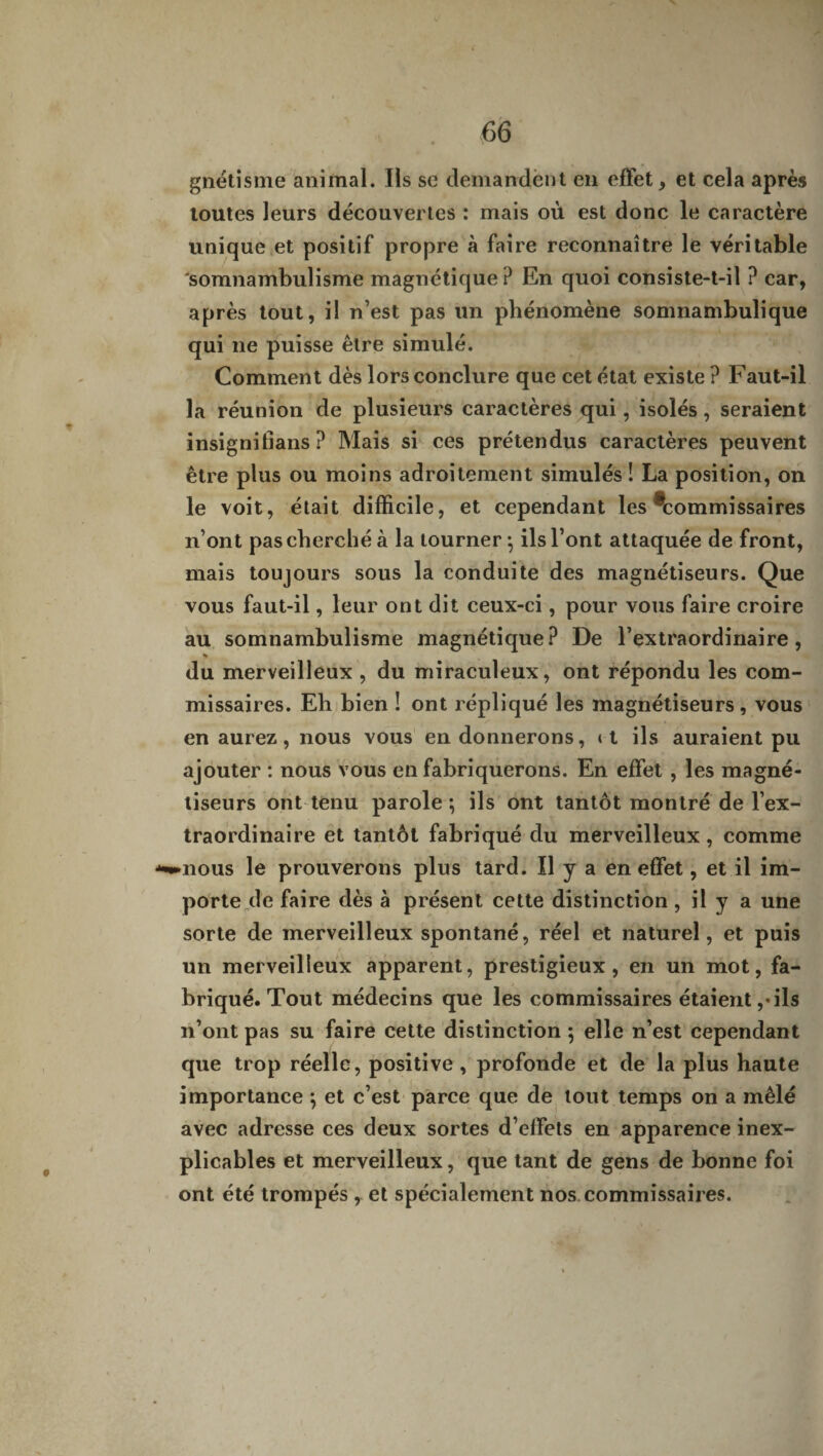 gnétisme animal. Ils se demandent en effet, et cela après toutes leurs découvertes : mais où est donc le caractère unique et positif propre à faire reconnaître le véritable 'somnambulisme magnétique ? En quoi consiste-t-il ? car, après tout, il n’est pas un phénomène somnambulique qui ne puisse être simulé. Comment dès lors conclure que cet état existe? Faut-il la réunion de plusieurs caractères qui, isolés, seraient insignifians ? Mais si ces prétendus caractères peuvent être plus ou moins adroitement simulés ! La position, on le voit, était difficile, et cependant les ^commissaires n’ont pas cherché à la tourner-, ils l’ont attaquée de front, mais toujours sous la conduite des magnétiseurs. Que vous faut-il, leur ont dit ceux-ci, pour vous faire croire au somnambulisme magnétique? De l’extraordinaire, % du merveilleux , du miraculeux, ont répondu les com¬ missaires. Eh bien ! ont répliqué les magnétiseurs, vous en aurez, nous vous en donnerons, » t ils auraient pu ajouter : nous vous en fabriquerons. En effet , les magné¬ tiseurs ont tenu parole; ils ont tantôt montré de l’ex¬ traordinaire et tantôt fabriqué du merveilleux , comme ^nous le prouverons plus tard. Il y a en effet, et il im¬ porte de faire dès à présent cette distinction, il y a une sorte de merveilleux spontané, réel et naturel, et puis un merveilleux apparent, prestigieux, en un mot, fa¬ briqué. Tout médecins que les commissaires étaient,«ils n’ont pas su faire cette distinction ; elle n’est cependant que trop réelle, positive, profonde et de la plus haute importance ; et c’est parce que de tout temps on a mêlé avec adresse ces deux sortes d’effets en apparence inex¬ plicables et merveilleux, que tant de gens de bonne foi ont été trompés , et spécialement nos commissaires.