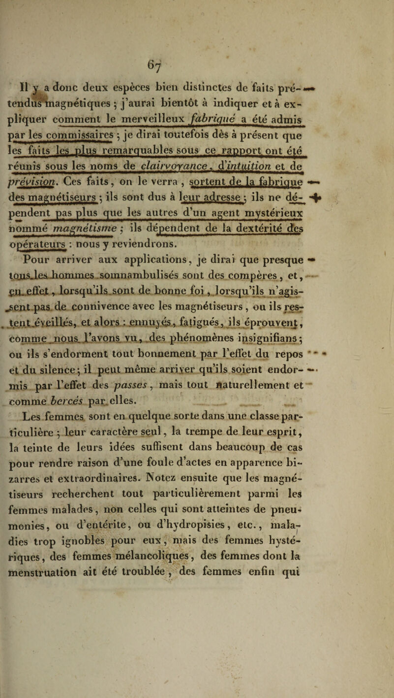 Il y a donc deux espèces bien distinctes de faits pré-*-» tendus'tnagnétiques ; j’aurai bientôt à indiquer et à ex¬ pliquer comment le merveilleux fabriqué a été admis par les commissaires ; je dirai toutefois dès à présent que les faits les plus remarquables sous ce rapport ont é[.é réunis sous les noms de clairvoyance « d'intuition et de vrévision. Ces faits, on le verra , sortent de la fabrique des magnétiseurs ; ils sont dus à leur adresse ; ils ne dé- *4* pendent pas plus que les autres d’un agent mystérieux nommé magnétisme ; ils dépendent de la dextérité des opérateurs : nous y reviendrons. Pour arriver aux applications, je dirai que presque «• tojus_l.es..hommes somnambulisés sont des compères, et, ç.H. effet , lorsqu’ils.sont de bonne foi, lorsqu’ils n’agis- ^sent pas de connivence avec les magnétiseurs , ou ils res¬ tent .éveillés, et alors : ennuyés, fatigués, ils éprouvent, comme ..nous, l’avons vu, des phénomènes insignifiant; ou ils s’endorment tout bonnement par l’effet du repos ' * et du silence; il peut même arriver qu’ils soient endor- —• mis par l’effet des passes, mais tout naturellement et comme bercés par elles. Les femmes sont en quelque sorte dans une classe par¬ ticulière ; leur caractère seul, la trempe de leur esprit, la teinte de leurs idées suffisent dans beaucoup de cas pour rendre raison d’une foule d’actes en apparence bi¬ zarres et extraordinaires. Notez ensuite que les magné¬ tiseurs recherchent tout particulièrement parmi les femmes malades, non celles qui sont atteintes de pneu¬ monies, ou d’entérite, ou d’hydropisies, etc., mala¬ dies trop ignobles pour eux, mais des femmes hysté¬ riques, des femmes mélancoliques, des femmes dont la menstruation ait été troublée , des femmes enfin qui