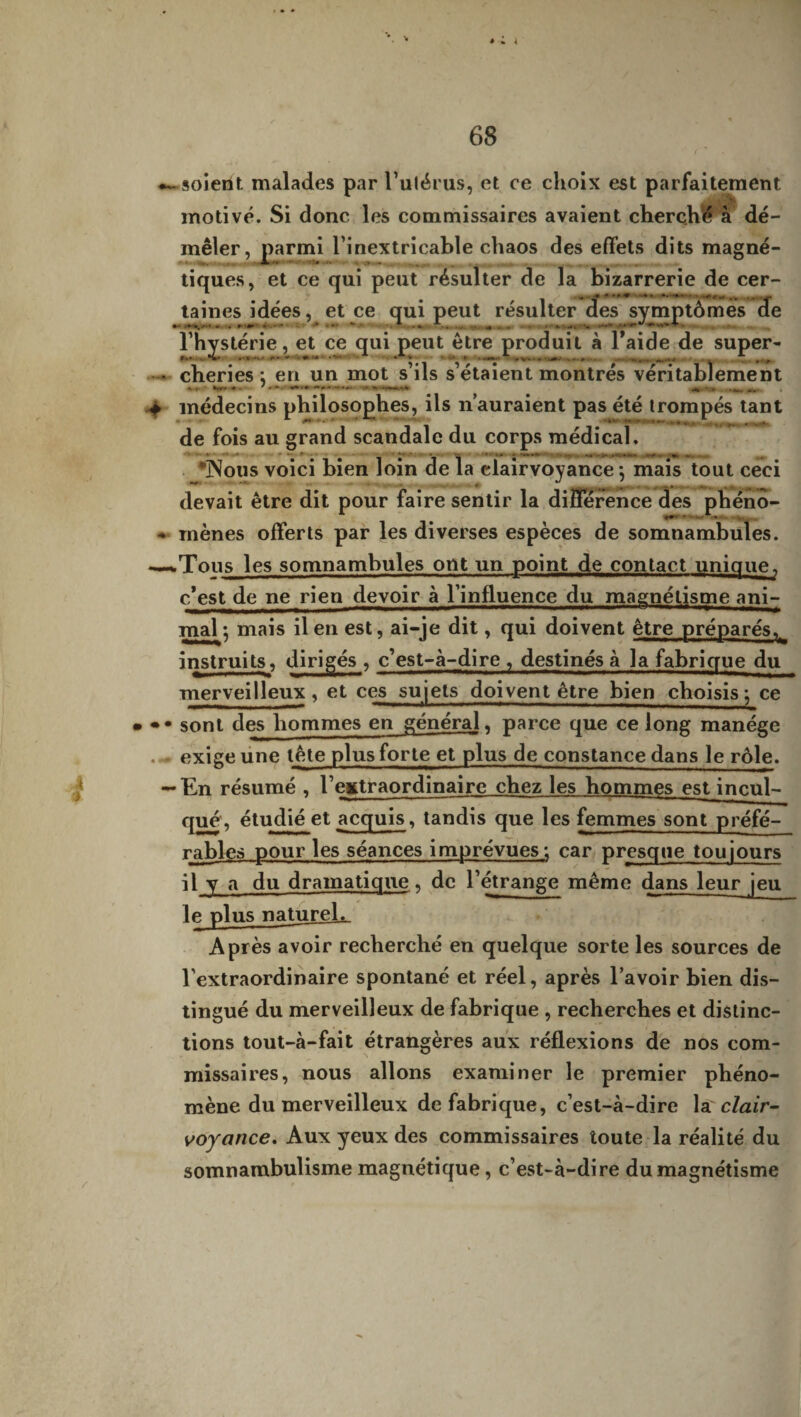 * * 4 4 0 68 —soient malades par l’utérus, et ce choix est parfaitement motivé. Si donc les commissaires avaient cherché à dé¬ mêler, parmi l’inextricable chaos des effets dits magné¬ tiques, et ce qui peut résulter de la bizarrerie de cer- taines idées, et ce qui peut résulter des symptômes de l’hystérie, et ce qui peut être produit à Taide de super- • cheries *, en un mot s’ils s’étaient montrés véritablement - * — • • .~ * **.-.» .-1|TL , > médecins philosophes, ils n’auraient pas été trompés tant de fois au grand scandale du corps médical. *Nous voici bien loin de la clairvoyance \ mais tout ceci devait être dit pour faire sentir la différence des phéno- - mènes offerts par les diverses espèces de somnambules. —«.Tous les somnambules ont un point de contact unique, c’est de ne rien devoir à l’influence du magnétisme ani¬ mal ; mais il en est, ai-je dit, qui doivent être préparés^ instruits, dirigés , c’est-à-dire , destinés à la fabrique du merveilleux, et ces sujets doivent être bien choisis; ce » •• sont des hommes en général, parce que ce long manège exige une tête plus forte et plus de constance dans le rôle. -En résumé , l’extraordinaire chez les hommes est incul¬ qué, étudié et acquis, tandis que les femmes sont préfé¬ rables pour les séances imprévues; car presque toujours il y a du dramatique, de l’étrange même dans leur jeu le plus naturel. Après avoir recherché en quelque sorte les sources de l'extraordinaire spontané et réel, après l’avoir bien dis¬ tingué du merveilleux de fabrique , recherches et distinc¬ tions tout-à-fait étrangères aux réflexions de nos com¬ missaires, nous allons examiner le premier phéno¬ mène du merveilleux de fabrique, c’est-à-dire la clair- voyance. Aux yeux des commissaires toute la réalité du somnambulisme magnétique, c’est-à-dire du magnétisme