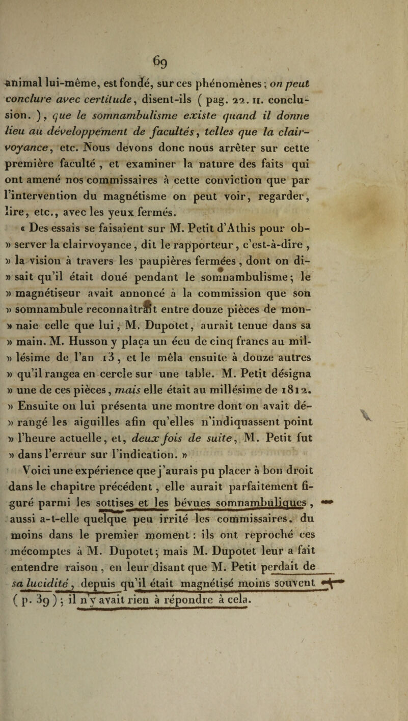 animal lui-même, est fondé, sur ces phénomènes ; on peut conclure avec certitude, disent-ils ( pag. 22. n. conclu¬ sion. ), que le somnambulisme existe quand il donne lieu au développement de facultés, telles que la clair¬ voyance , etc. Nous devons donc nous arrêter sur cette première faculté , et examiner la nature des faits qui ont amené nos commissaires à cette conviction que par l’intervention du magnétisme on peut voir, regarder, lire, etc., avec les yeux fermés. « Des essais se faisaient sur M. Petit d’Athis pour ob- » server la clairvoyance, dit le rapporteur, c’est-à-dire , » la vision à travers les paupières fermées, dont on di- » sait qu’il était doué pendant le somnambulisme} le » magnétiseur avait annoncé à la commission que son » somnambule reconnaîtrSt entre douze pièces de mon- » naie celle que lui, M. Dupotet, aurait tenue dans sa » main. M. Husson y plaça un écu de cinq francs au mil- » lésime de l’an i3, et le mêla ensuite à douze autres » qu’il rangea en cercle sur une table. M. Petit désigna » une de ces pièces, mais elle était au millésime de 1812. » Ensuite 011 lui présenta une montre dont on avait dé- » rangé les aiguilles afin qu’elles n’indiquassent point » l’heure actuelle, et, deux fois de suite, M. Petit fut » dans l’erreur sur l’indication. » Voici une expérience que j’aurais pu placer à bon droit dans le chapitre précédent, elle aurait parfaitement fi¬ guré parmi les sottises et les bévues somnambuliques , aussi a-t-elle quelque peu irrité les commissaires, du moins dans le premier moment : ils ont reproché ces mécomptes à M. Dupotet} mais M. Dupotet leur a fait entendre raison, en leur disant que M. Petit perdait de sa lucidité, depuis qu’il était magnétisé moins souvent ( p. 3g ) } il n y avait rien à répondre à cela.