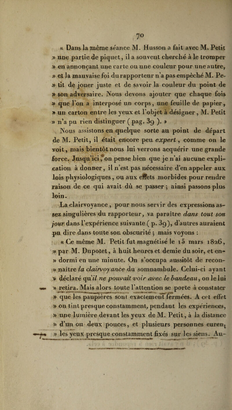 7° « Dans la même séance M. Husson a fait avec M. Petit » une partie de piquet, il a souvent cherché à le tromper » en annonçant une carte ou une couleur pour une autre, » et la mauvaise foi du rapporteur n’a pas empêché M. Pe- » tit de jouer juste et de savoir la couleur du point de » son adversaire. Nous devons ajouter que chaque fois » que l’on a interposé un corps, une feuille de papier, » un carton entre les yeux et l’objet à désigner, M. Petit » n’a pu rien distinguer ( pag. 39 ). » Nous assistons en quelque sorte au point de départ de M. Petit, il était encore peu expert, comme on le voit, mais bientôt nous lui verrons acquérir une grande force. Jusqu’ici fon pense bien que je n’ai aucune expli¬ cation à donner, il n’est pas nécessaire d’en appeler aux lois physiologiques , ou aux effets morbides pour rendre raison de ce qui avait dû se passer } ainsi passons plus loin. La clairvoyance , pour nous servir des expressions as¬ sez singulières du rapporteur, va paraître dans tout son jour dans l’expérience suivante ( p. 09), d’autres auraient pu dire dans toute son obscurité 5 mais voyons : « Ce même M. Petit fut magnétisé le i5 mars 1826, » par M. Dupotet, à huit heures et demie du soir, et en- » dormi en une minute. On s’occupa aussitôt de recou- i) naître la clairvoyance du somnambule. Celui-ci ayant v déclaré qu’r/ ne pouvait voir avec le bandeau, on le lui » retira. Mais alors toute l’attention se porte à constater ••***•'**■ ' '■'* _ [r >. . « » *■» » que les paupières sont exactement fermées. À cet effet » on tint presque constamment, pendant les expériences, » une lumière devant les yeux de M. Petit, à la distance )> d’un ou deux pouces, et plusieurs personnes eurent » les yeux presque constamment fixés sur les siens. Au- _ «... - — — - . ■ » »' •rnrmit , » «.lu*. __ ‘ V*