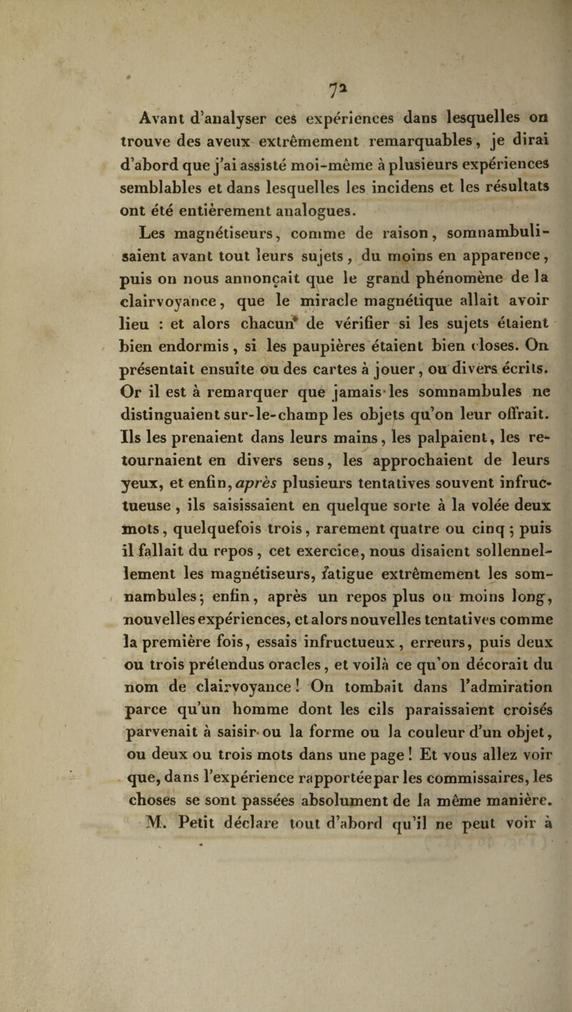 7* Avant d’analyser ces expériences dans lesquelles ou trouve des aveux extrêmement remarquables, je dirai d’abord que j’ai assisté moi-même à plusieurs expériences semblables et dans lesquelles les incidens et les résultats ont été entièrement analogues. Les magnétiseurs, comme de raison, somnambuli- saient avant tout leurs sujets, du moins en apparence, puis on nous annonçait que le grand phénomène de la clairvoyance, que le miracle magnétique allait avoir lieu : et alors chacun* de vérifier si les sujets étaient bien endormis, si les paupières étaient bien c loses. On présentait ensuite ou des cartes à jouer, ou divers écrits. Or il est à remarquer que jamais* les somnambules ne distinguaient sur-le-champ les objets qu’on leur offrait. Ils les prenaient dans leurs mains, les palpaient, les re¬ tournaient en divers sens, les approchaient de leurs yeux, et enfin,après plusieurs tentatives souvent infruc¬ tueuse , ils saisissaient en quelque sorte à la volée deux f mots, quelquefois trois, rarement quatre ou cinq ; puis il fallait du repos , cet exercice, nous disaient sollennel- lement les magnétiseurs, fatigue extrêmement les som¬ nambules $ enfin, après un repos plus ou moins long, nouvelles expériences, et alors nouvelles tentatives comme la première fois, essais infructueux, erreurs, puis deux ou trois prétendus oracles, et voilà ce qu’on décorait du nom de clairvoyance î On tombait dans l’admiration parce qu’un homme dont les cils paraissaient croisés parvenait à saisir-ou la forme ou la couleur d’un objet, ou deux ou trois mots dans une page ! Et vous allez voir que, dans l’expérience rapportée par les commissaires, les choses se sont passées absolument de la même manière.