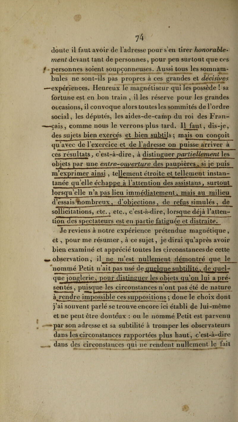 doute il faut avoir de l’adresse pour s’en tirer honorable¬ ment devant tant de personnes, pour peu surtout que ces 1 personnes soient soupçonneuses. Aussi tous les somnam¬ bules ne sont-ils pas propres à ces grandes et décisives —expériences. Heureux le magnétiseur qui les possède ! sa fortune est en bon train , il les réserve pour les grandes occasions, il convoque alors toutes les sommités de l’ordre social, les députés, les aides-de-camp du roi des Fran- —çais, comme nous le verrons plus tard. Il faut, dis-je, des sujets bien exercés et bien subtils -, mais on conçoit qu’avec de l’exercice et de l’adresse on puisse arriver à ces résultats, c’est-à-dire, à distinguer partiellement les objets par une entre-ouverture des paupières, si je puis m’exprimer ainsi, tellement étroite et tellement instan¬ tanée qu’elle échappe à l’attention des assistans, surtout lorsqu’elle n’a pas lieu immédiatement, mais au milieu d’essais nombreux, d’objections, de refus simulés , de sollicitations, etc., etc., c’est-à-dire, lorsque déjà l’atten¬ tion des spectateurs est en partie fatiguée et distraite. Je revieus à notre expérience prétendue magnétique, et , pour me résumer , à ce sujet, je dirai qu’après avoir bien examiné et apprécié toutes les circonstances de cette observation, il ne m’est nullement démontré que le nommé Petit n’ait pas usé de quçlqqe subtilité, de quel¬ que jonglerie. pour distinguer les objets qu’on lui a pré- sentés, puisque les circonstances n’ont pas été de nature à^ rendre impossible ces suppositions ; donc le choix dont j’ai souvent parlé se trouve encore ici établi de lui-même et ne peut être douteux : ou le nommé Petit est parvenu - par son adresse et sa subtilité à tromper les observateurs dans les circonstances rapportées plus haut, c’est-à-dire dans des circonstances qui ne rendent nullement le fait