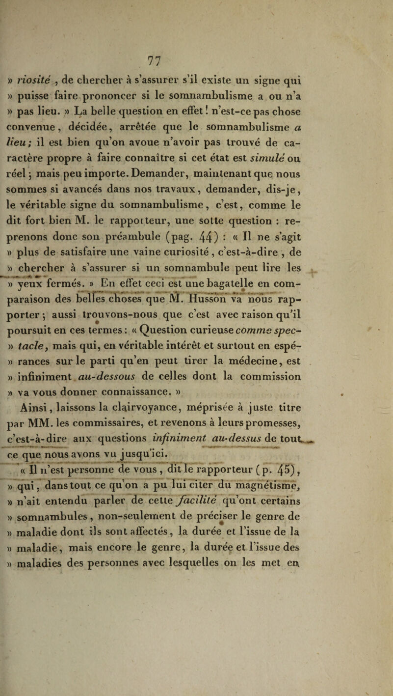 » riosité , de chercher à s’assurer s’il existe un signe qui » puisse faire prononcer si le somnambulisme a ou n’a » pas lieu. » La belle question en effet ! n’est-ce pas chose convenue, décidée, arrêtée que le somnambulisme a lieu; il est bien qu’on avoue n’avoir pas trouvé de ca¬ ractère propre à faire connaître si cet état est simulé ou réel $ mais peu importe. Demander, maintenant que nous sommes si avancés dans nos travaux, demander, dis-je, le véritable signe du somnambulisme, c’est, comme le dit fort bien M. le rapporteur, une sotte question : re¬ prenons donc son préambule (pag. 44) : (< Ü ne s’agit )) plus de satisfaire une vaine curiosité, c’est-à-dire , de » chercher à s’assurer si un somnambule peut lire les * ♦ • » yeux fermés. » En effet ceci est une bagatelle en com¬ paraison des belles choses que 1VÏ. Husson va nous rap¬ porter -, aussi trouvons-nous que c’est avec raison qu’il poursuit en ces termes : « Question curieuse comme spec- » tarie, mais qui, en véritable intérêt et surtout en espé- » rances sur le parti qu’en peut tirer la médecine, est » infiniment au-dessous de celles dont la commission » va vous donner connaissance. » Ainsi, laissons la clairvoyance, méprisée à juste titre par MM. les commissaires, et revenons à leurs promesses, c’est-à-dire aux questions infiniment au-dessus de tout. ^ ce que nous avons vu jusqu’ici. <c II n’est personne de vous , dit le rapporteur ( p. 45) , » qui, dans tout ce qu’on a pu lui citer du magnétisme,, » n’ait entendu parler de cette facilité qu’ont certains » somnambules, non-seulement de préciser le genre de » maladie dont ils sont affectés, la durée et l’issue de la i> maladie, mais encore le genre, la durée et l’issue des )> maladies des personnes avec lesquelles on les met en