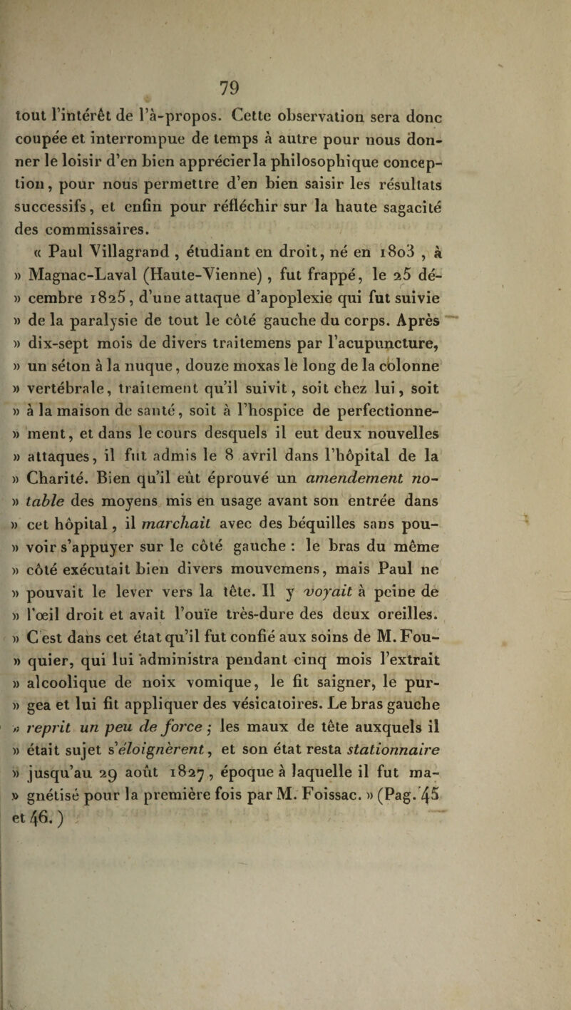 tout l’intérêt (le l’à-propos. Cette observation sera donc coupée et interrompue de temps à autre pour nous don¬ ner le loisir d’en bien apprécier la philosophique concep¬ tion , pour nous permettre d’en bien saisir les résultats successifs, et enfin pour réfléchir sur la haute sagacité des commissaires. « Paul Villagrand , étudiant en droit, né en i8o3 , à » Magnac-Laval (Haute-Vienne) , fut frappé, le 25 dé- » cembre 18^5, d’une attaque d’apoplexie qui fut suivie » de la paralysie de tout le côté gauche du corps. Après » dix-sept mois de divers traitemens par l’acupuncture, » un séton à la nuque, douze moxas le long de la colonne » vertébrale, traitement qu’il suivit, soit chez lui, soit » à la maison de santé, soit à l’hospice de perfectionne- » ment, et dans le cours desquels il eut deux nouvelles » attaques, il fut admis le 8 avril dans l’hôpital de la » Charité. Bien qu’il eût éprouvé un amendement no- » table des moyens mis en usage avant son entrée dans » cet hôpital, il marchait avec des béquilles sans pou- » voir s’appuyer sur le côté gauche : le bras du même » côté exécutait bien divers mouvemens, mais Paul ne )> pouvait le lever vers la tête. Il y 'voyait à peine de » l’œil droit et avait l’ouïe très-dure des deux oreilles. » C est dans cet état qu’il fut confié aux soins de M.Fou- » quier, qui lui administra pendant cinq mois l’extrait )) alcoolique de noix vomique, le fit saigner, le pur- » gea et lui fit appliquer des vésicatoires. Le bras gauche >? reprit un peu de force ; les maux de tête auxquels il )> était sujet s’éloignèrent, et son état resta stationnaire » jusqu’au 29 août 1827 , époque à laquelle il fut ma- » gnétisé pour la première fois par M. Foissac. » (Pag. 45 et 46. ) /