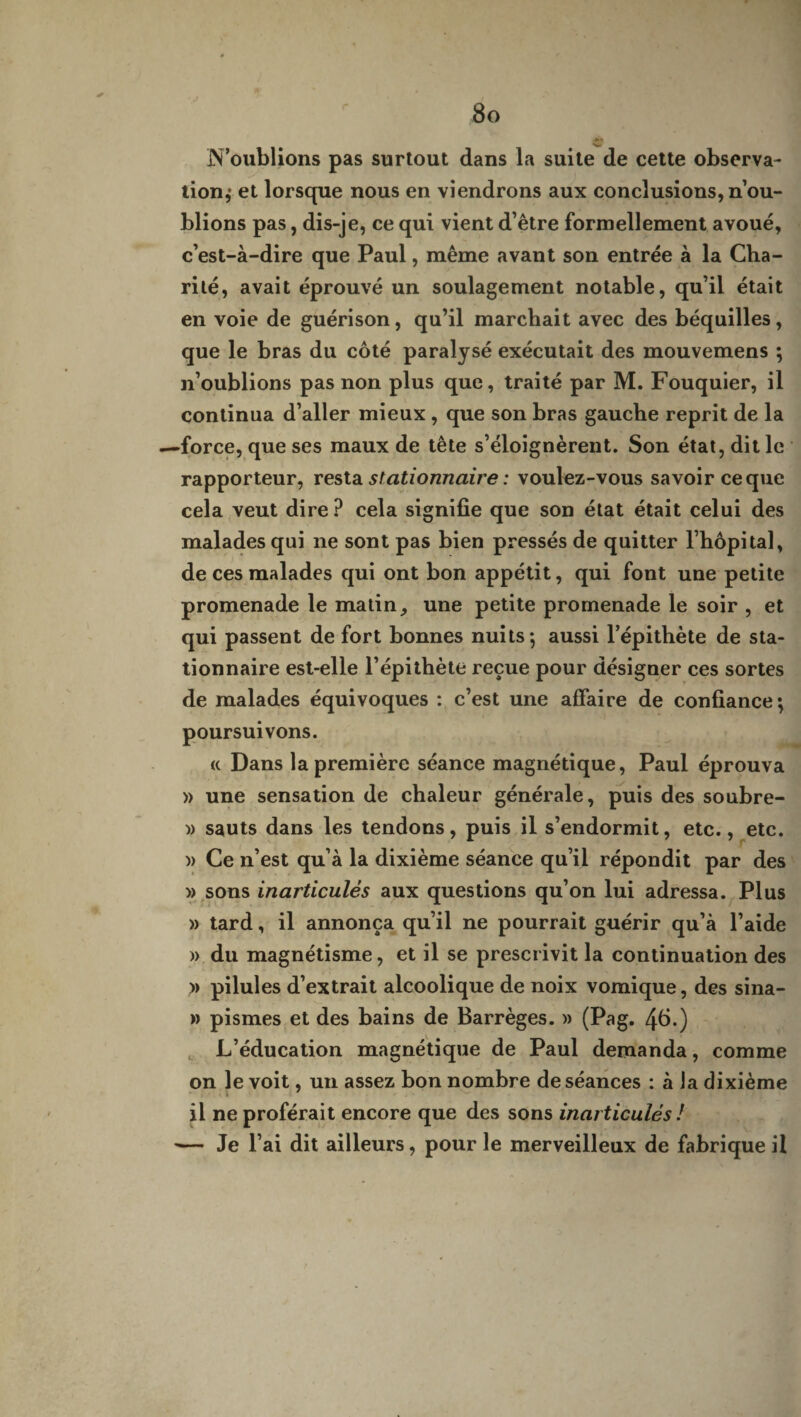 N’oublions pas surtout dans la suite de cette observa¬ tion,* et lorsque nous en viendrons aux conclusions, n’ou¬ blions pas, dis-je, ce qui vient d’être formellement avoué, c’est-à-dire que Paul, même avant son entrée à la Cha¬ rité, avait éprouvé un soulagement notable, qu’il était en voie de guérison, qu’il marchait avec des béquilles, que le bras du côté paralysé exécutait des mouvemens ; n’oublions pas non plus que, traité par M. Fouquier, il continua d’aller mieux , que son bras gauche reprit de la —force, que ses maux de tête s’éloignèrent. Son état, dit le rapporteur, resta stationnaire : voulez-vous savoir ce que cela veut dire ? cela signifie que son état était celui des malades qui ne sont pas bien pressés de quitter l’hôpital, de ces malades qui ont bon appétit, qui font une petite promenade le matin une petite promenade le soir , et qui passent de fort bonnes nuits*, aussi l’épithète de sta¬ tionnaire est-elle l’épithète reçue pour désigner ces sortes de malades équivoques : c’est une affaire de confiance; poursuivons. « Dans la première séance magnétique, Paul éprouva » une sensation de chaleur générale, puis des soubre- » sauts dans les tendons, puis il s’endormit, etc., etc. )> Ce n’est qu’à la dixième séance qu’il répondit par des » sons inarticulés aux questions qu’on lui adressa. Plus » tard, il annonça qu’il ne pourrait guérir qu’à l’aide » du magnétisme, et il se prescrivit la continuation des » pilules d’extrait alcoolique de noix vomique, des sina- » pismes et des bains de Barrèges. » (Pag. 46.) L’éducation magnétique de Paul demanda, comme on le voit, un assez bon nombre de séances : à la dixième il ne proférait encore que des sons inarticulés ! — Je l’ai dit ailleurs, pour le merveilleux de fabrique il