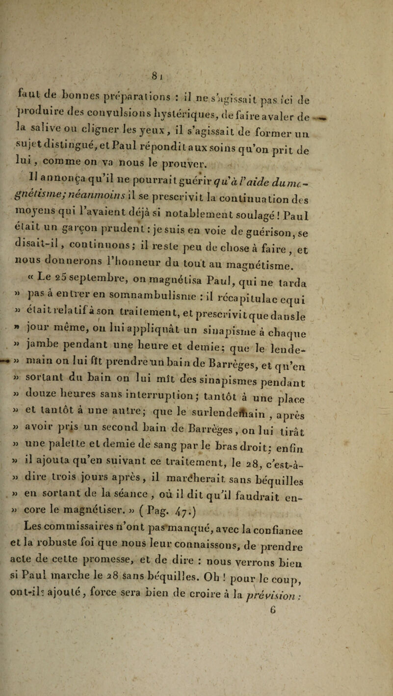 8 j faul de bonnes préparations : il ne s’agissait pas ici Je produire des convulsions hystériques, defaireavaler de la salive ou cligner les yeux, il s’agissait de former un sujet distingué, et Paul répondit aux soins qu’on prit de lui, comme on va nous îe prouver. U annonça qu’il ne pourraitguérir qu'àVaide dumt- gnétisrne;néanmoins il se prescrivit la continuation des moyens qui l’avaient déjà si notablement soulagé ! Paul élaitun garçon prudent: je suis en voie de guérison, se disait-il, continuons; il reste peu de chose à faire , et nous donnerons l’honneur du tout au magnétisme. « Le 25 septembre, on magnétisa Paul, qui ne larda » pas à entrer en somnambulisme : il rccapitulac equi » était relatif à son traitement, et prescrivit que dansle » jour même, ou lui appliquât un sinapisme à chaque » jambe pendant une heure et demie; que le lende- » main on lui fît prendre tin bain de Barrèges, et qu’en ” du tain on lui mît des sinapismes pendant » douze heures sans interruption ; tantôt à une place » et tantôt à une autre; que le surlendemain , après « avoir pris un second bain de Barrèges, on lui tirât » une palette et demie de sang par le bras droit: enfin >j il ajouta qu’en suivant ce traitement, le 28, cest-à- » dire trois jours après, il mardherait sans béquilles » en sortant de la séance , où il dit qu’il faudrait en- » core le magnétiser. » ( Pag. 47.) Les commissaires n’ont pas manqué, avec la confiance et la robuste foi que nous leur connaissons, de prendre acte de cette piomesse, et de dire : nous verrons bien, si Paul marche le 28 sans béquilles. Oh ! pour le coup, ont-ils ajouté, force sera bien de croire à la prévision :