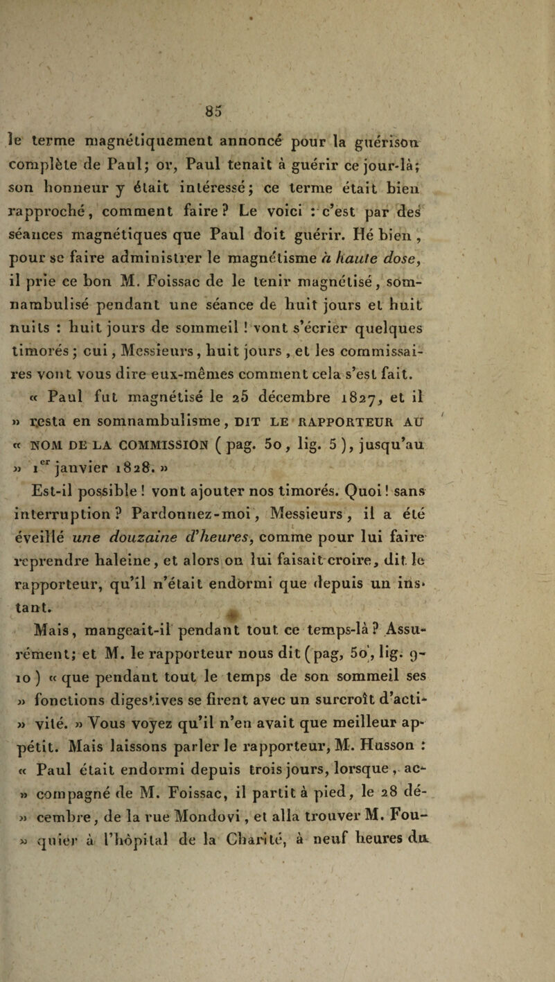 îe terme magnétiquement annoncé pour la guérison complète de Paul; or, Paul tenait à guérir ce jour-là; son honneur y était intéressé; ce terme était bien rapproché, comment faire? Le voici : c’est par des séances magnétiques que Paul doit guérir. Hé bien , pour se faire administrer le magnétisme a haute dose, il prie ce bon M. Foissac de le tenir magnétisé, som- narabulisé pendant une séance de huit jours et huit nuits ; huit jours de sommeil î vont s’écrier quelques timorés ; oui, Messieurs , huit jours , et les commissai¬ res vont vous dire eux-mêmes comment cela s’est fait. « Paul fut magnétisé le 25 décembre 1827, et il » resta en somnambulisme, dit le rapporteur au « 1NT0M DE LA COMMISSION ( pag. 5o, lig. 5 ), jusqu’au » icr janvier 1828. » Est-il possible ! vont ajouter nos timorés. Quoi ! sans interruption? Pardonnez-moi, Messieurs, il a été éveillé une douzaine d’heures, comme pour lui faire reprendre haleine, et alors on lui faisait croire, dit le rapporteur, qu’il n’était endormi que depuis un ins* tant. Mais, mangeait-il pendant tout ce temps-là ? Assu¬ rément; et M. le rapporteur nous dit (pag, 5o’, lig. 9- 10 ) « que pendant tout le temps de son sommeil ses » fonctions digestives se firent avec un surcroît d’acti- » vité. » Vous voyez qu’il n’en avait que meilleur ap¬ pétit. Mais laissons parler le rapporteur, M. Husson : « Paul était endormi depuis trois jours, lorsque, ac- » compagné de M. Foissac, il partit à pied, le 28 dé- » cembre, de la rue Mondovi, et alla trouver M. Fou- » quier à l’hôpital de la Charité, à neuf heures du. )