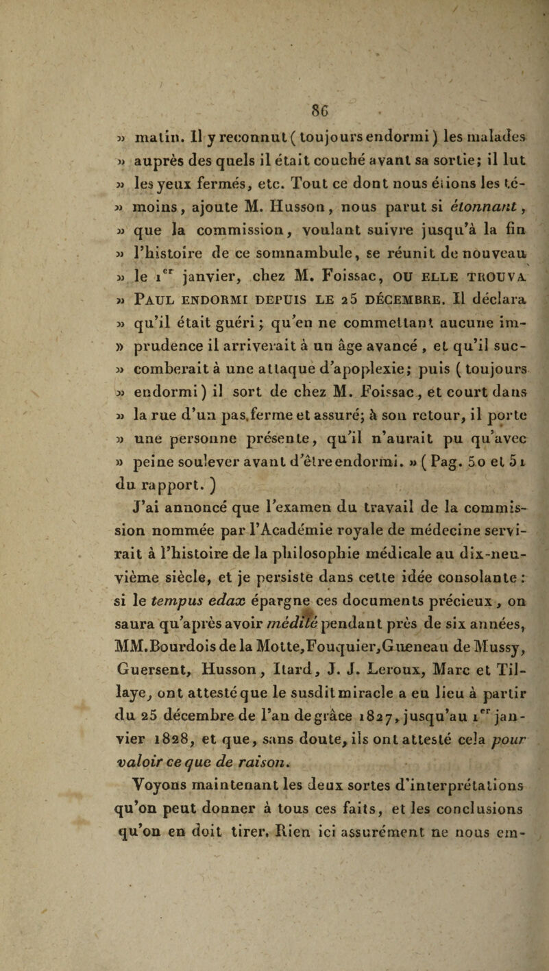 3> matin. Il y reconnut ( toujours endormi) les malades » auprès des quels il était couché avant sa sortie; il lut » les yeux fermés, etc. Tout ce dont nous éiions les té- » moins, ajoute M. Husson, nous parut si étonnant, » que la commission, voulant suivre jusqu’à la fin )> Thistoire de ce somnambule, se réunit de nouveau \ » le 1er janvier, chez M. Foissac, OU elle trouva. » Paul endorme depuis le 2 5 décembre. Il déclara m qu’il était guéri; qu’en ne commettant aucune im- » prudence il arriverait à un âge avancé , et qu’il suc- « comberait à une attaque d’apoplexie; puis (toujours 3j endormi) il sort de chez M. Foissac, et court dans 33 la rue d’un pas.ferme et assuré; à son retour, il porte 3) une personne présente, qu’il n’aurait pu qu’avec » peine soulever avant d’être endormi. 3> ( Pag. 5 o et 51 du rapport. ) J’ai annoncé que l’examen du travail de la commis¬ sion nommée par l’Académie royale de médecine servi¬ rait à l’histoire de la philosophie médicale au dix-neu¬ vième siècle, et je persiste dans cette idée consolante: si le tempus edax épargne ces documents précieux , on saura qu’après avoir médité pendant près de six années, MM.Bourdois de la Motte,Fouquier,Gueneau de Mussy, Guersent, Husson, Ilard, J. J. Leroux, Marc et Til- laye, ont attesté que le susdit miracle a eu lieu à partir du 25 décembre de l’an de grâce 1827, jusqu’au icr jan¬ vier 1828, et que, sans doute, ils ont attesté cela pour valoir ce que de raison. Voyons maintenant les deux sortes d’interprétations qu’on peut donner à tous ces faits, et les conclusions qu’on en doit tirer. Rien ici assurément ne nous em-