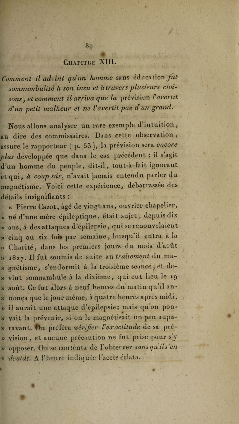 Chapitre XIII. Comment il advint (juun homme sans éducation fut somnambulisé a son insu et citravers plusieurs cloi¬ sons, et comment il arriva que la prévision F avertit d'un petit malheur et ne l'avertit pas d'un grand. Nous allons analyser un rare exemple d’intuition, au dire des commissaires. Dans cette observation , assure le rapporteur ( p. 53), la prévision sera encore plus développée que dans le cas précédent : il s agit d’un liomme du peuple, dit-il, tout-à-fait ignorant et qui, à coup sur, n’avait jamais entendu parler du magnétisme. Voici cette expérience, débarrassée des détails insignifiants : « Pierre Cazot, âgé de vingt ans, ouvrier chapelier, m né d’une mère épileptique, était sujet, depuis dix » ans, à des attaques d’épilepsie , qui se renouvelaient » cinq ou six fois par semaine, lorsqu’il entra à la « Charité, dans les premiers jours du mois d’août » 1827. Il fut soumis de suite au traitement du ma- » gnétisme, s’endormit à la troisième séance, et de- >3 vint somnambule à la dixième, qui eut lieu le 19 « août. Ce fut alors à neuf heures du malin qu’il an- 33 nonea que ie jour même, à quaire heures après midi, 33 il aurait une attaque d’épilepsie; mais qu’on pon- 33 vait la prévenir, si on le magnétisait un peu aupa- 33 ravant. On préféra 'vérifier Inexactitude de sa pré- 33 vision, et aucune précaution ne fut prise pour s y 33 opposer. On se contenta de l’observer sansquils'en » doutai. A l’heure indiquée l’accès éclata. A-