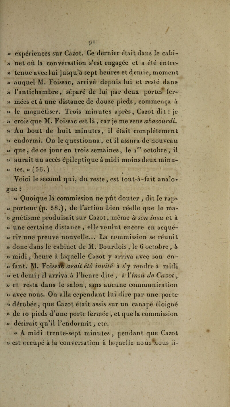 » expériences sur Cazot. Ce dernier était dans îe cabi- » net où la conversation s’est engagée et a été enlre- » tenue avec lui jusqu’à sept heures et demie, moment m auquel M. Foissac, arrivé depuis lui et resté dans » l’antichambre, séparé de lui par deux portes* fer- w mées et à une distance de douze pieds, commença à » le magnétiser. Trois minutes après, Cazot dit : je » crois que M. Foissac est là , car je me sens abasourdi. » Au bout de huit minutes, il était complètement » endormi. On le questionna, et il assura de nouveau » que, de ce jour en trois semaines, le ier octobre, il » aurait un accès épileptique à midi moins deux minu- » tes. » (56. ) Yoici le second qui, du reste, est lout-à-fait analo» g ne : « Quoique la commission ne pût douter , dit îe rap^ » porteur (p. 58.), de l’action bien réelle que le ma- » gnétisme produisait sur Cazot, même à son insu et à » une certaine distance, elle voulut encore en acqué- » rir une preuve nouvelle... La commission se réunit n donc dans le cabinet de M. Bourdois, le 6 octobre , à » midi, heure à laquelle Cazot y arriva avec son én- » fant. M. Foissa’fe avait été invité à s’y rendre à midi w et demi; il arriva à l’heure dite , à Y insu de. Cazot, » et resta dans le salon, sans aucune communication » avec nous. Ou alla cependant lui dire par une porte '> dérobée, que Cazot était assis sur un canapé éloigné « de io pieds d’uue porte fermée , et que la commission » désirait qu’il l’endormît, etc. « À midi trente-sept minutes , pendant que Cazot est occupé à la conversation à laquelle no us'nous ii- J