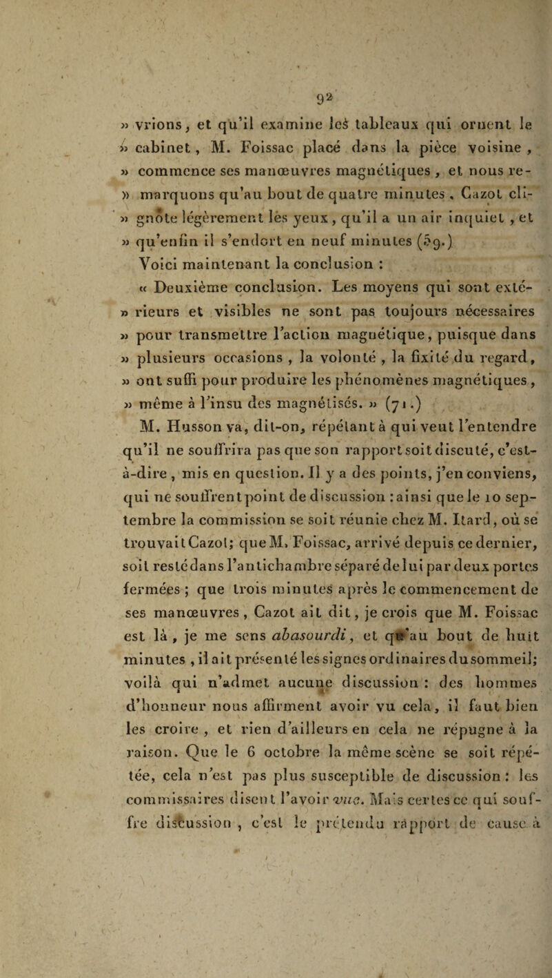 » vrions, et qu’il examine ieè taLleaux qui ornent le jj cabinet , M. Foissac placé dans la pièce voisine , » commence ses manœuvres magnétiques , et nous re- » marquons qu’au bout de quatre minutes , Cazol clI- » gnote légèrement lès yeux, qu’il a un air inquiet , et » qu’enfin il s’endort en neuf minutes (5g,} Voici maintenant la conclusion : « Deuxième conclusion. Les moyens qui sont exté- » rieurs et visibles ne sont pas toujours nécessaires » pour transmettre Faction magnétique, puisque dans jj plusieurs occasions , la volonté , la fixité du regard, jj ont suffi pour produire les phénomènes magnétiques , jj même à Finsu des magnétisés, jj (yj.) M. Husson va, dil-on, répétant à qui veut Fentendre qu’il ne souffrira pas que son rapport soit discuté, c’est- à-dire , mis en question. Il y a des points, j’en conviens, qui ne souffrent point de discussion rainsi que le 10 sep¬ tembre la commission se soit réunie cbez M. Itard, où se trouvait Cazol; queM» Foissac, arrivé depuis ce dernier, soit reslédans l’antichambre séparé de lui par deux portes fermées ; que trois minutes après le commencement de ses manœuvres , Cazot ait dit, je crois que M. Foissac est là, je me sens abasourdi, et qu’au bout de huit minutes , il ait présenté les signes ordinaires dusommeil; voilà qui n’admet aucune discussion : des hommes d’honneur nous affirment avoir vu cela, il faut bien les croire , et rien d’ailleurs en cela ne répugne à la raison. Que le 6 octobre la même scène se soit répé¬ tée, cela n’est pas plus susceptible de discussion ; les commissaires disent l’avoir vus. Mais certes ce qui souf¬ fre discussion , c’esl le prétendu rapport de cause, à