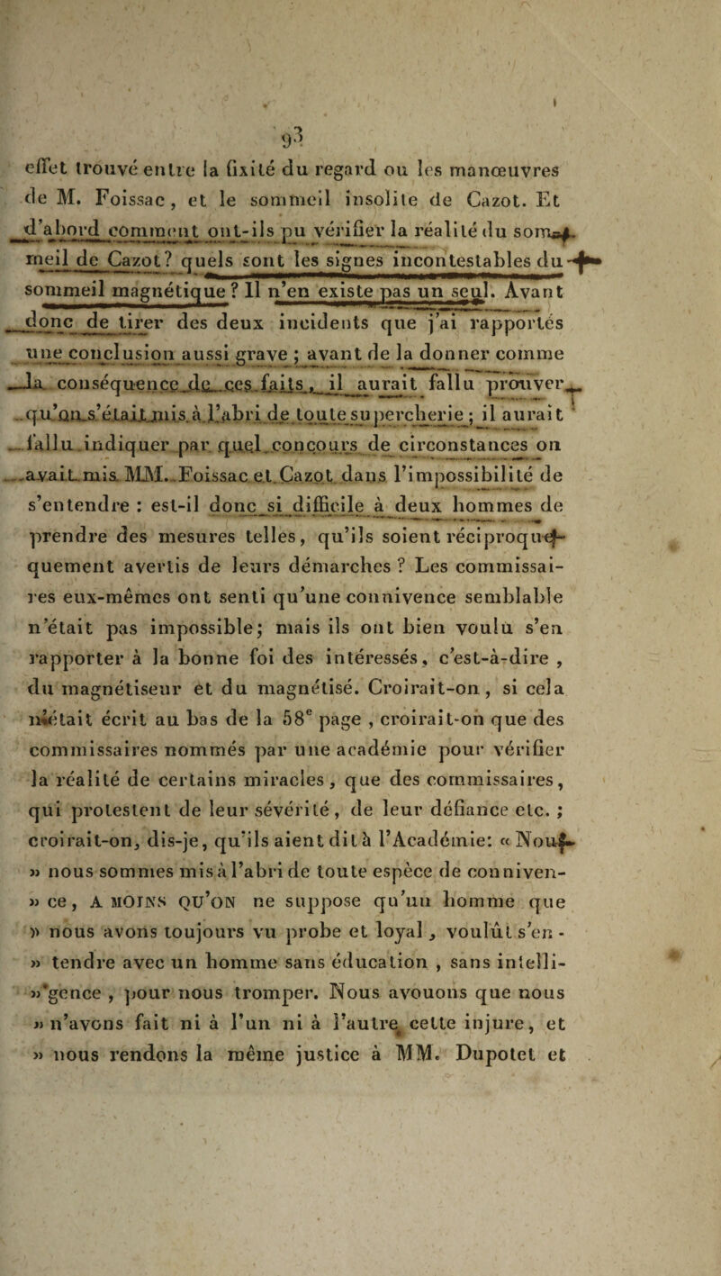 * >1 effet trouvé entre la fixité du regard ou les manœuvres de M. Foissac, et le sommeil insolite de Cazot. Et d’abord comment ont-ils pu vérifier la réalité du s ornai» meil de Cazot ? quels sont les signes incontestables du - 1 '■ .immi' .Mima ■■ in ■— sommeil magnétique? Il n’eu existe pas un seul. Avant -dmjc, de tirer des deux incidents que j’ai rapportés une conclusion aussi grave ; avant de la donner comme —Ja. conséquence de çeg.f&Us, il aurait fallu prouver,* qu’Qu.s’éL.a.iXjnis.à ljibride toute'supercherie ; il aurait . fallu .indiquer par que.l,concours de circonstances on avaiLmis MM. Foissac et.Cazot dans l’impossibilité de s’entendre : est-il donc si difficile à deux hommes de prendre des mesures telles, qu’ils soient réciproque*-- quement avertis de leurs démarches ? Les commissai¬ res eux-mêmes ont senti qu’une connivence semblable n’était pas impossible; mais ils ont bien voulu s’eu rapporter à la bonne foi des intéressés, c’est-à-dire , du magnétiseur et du magnétisé. Croirait-on, si cela niétait écrit au bas de la 58e page , croirait-on que des commissaires nommés par une académie pour vérifier la réalité de certains miracles, que des commissaires, qui protestent de leur sévérité, de leur défiance etc. ; croirait-on, dis-je, qu’ils aient dit à l’Académie: « Nou|~ » nous sommes mis à l’abri de toute espèce de conniven- » ce, A MOINS qu’on ne suppose qu’un homme que )> nous avons toujours vu probe et loyal, voulut s’en- » tendre avec un homme sans éducation , sans inîelli- j/gence , pour nous tromper. Nous avouons que nous «n’avons fait ni à l’un ni à l’autre^ cette injure, et » nous rendons la même justice à MM. Dupotel et