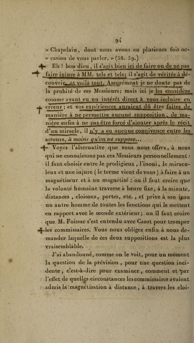 » Chapelain, dont nous avons eu plusieurs fois oc* « casion de vous parler. » (58. 59.) Eli ! bon dieu , il s’agit bien ici de faire ou de ne pas 7 faire injure à MM. tels et tels; il s'agit de vérités à dé- eouvriry,et„y.oiLà tout. Assurément je ne doute pas de la probité de ces Messieurs; mais ici je les considère comme ayant eu un interet direct à vous induire en terreur; et vos expériences auraient du être faites de manière à ne permettre aucune supposition , de ma- n i è re e n fi n à ne pas être forcé d’ajouter après le récit d’un miracle, il n’y a eu aucune connivence entre les acteurs, à moins gu on ne suppose... -f- Voyez l’alternative que vous nous offrez, à nous qui ne connaissons pas ces Messieurs personnellement : il faut choisir entre le prodigieux , Tinoui, le miracu¬ leux et une injure ( le terme vient de vous ) à faire à un magnétiseur et à un magnétisé ; ou il faut croire que la volonté humaine traverse à heure fixe, à la minute, distances , cloisons, portes, etc. , et prive à son ijisu un autre homme de toutes les fonctions qui le mettent en rapport avec le monde extérieur; ou il faut croire que M. Foissac s’est entendu avec Cazot pour tromper -|*-ies commissaires. Vous nous obligez enfin à nous de¬ mander laquelle de ces deux suppositions est la plus vraisemblable. J’ai abandonné, comme on le voit, pour un moment la question de la prévision , pour une question inci¬ dente , c’est-à-dire pour examiner , comment et par F effet de quelles circonstances les commissaires avaient admis la magnétisation à distance , à travers les cloi-