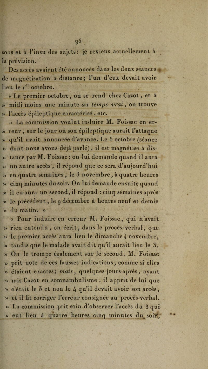 sons el à l’insu des sujets: je reviens actuellement à 2a prévision. Des accès avaient, été annoncés dans les deux séances ,, de magnétisation à distance; l’un d’eux devait avoir lieu le iei octobre. » Le premier octobre, on se rend chez Cazot , et à » midi moins une minute au temps vrai, on trouve » l’accès épileptique caractérisé , etc. » La commission voulut induire M. Foissac en er- » leur , sur le jour où son épileptique aurait l’attaque >. qu’il avait annoncée d’avance. Le 5 octobre (séance » dont nous avons déjà parlé) , il est magnétisé à dis- « tance par M. Foissac : on lui demande quand il aura » un autre accès , il répond que ce sera d’aujourd’hui 5) en quatre semaines , le 3 novembre, à quatre heures » cinq minutes du soir. On lui demande ensuite quand w il en aura un second, il répond : cinq semaines après j) le précédent, le 9 décembre à heures neuf et demie « du matin. » « Pour induire en erreur M. Foissac, qui n’avait « rien entendu, on écrit, dans le procès-verbal, que le premier accès aura lieu le dimanche4 novembre, » tandis que le malade avait dit qu’il aurait lieu le 3. » On le trompe également sur le second. M. Foissac m prit note de ces fausses indications, comme si elles « étaient exactes; mais, quelques jours après, ayant jj mis Cazot eu somnambulisme , il apprit de lui que » c’était le 3 et non le 4 qu’il devait avoir son accès, » et il fit corriger l’erreur consignée au procès-verbal. » La commission prit soin d’observer l’accès du 3 qui » eut lieu à quatre heures cinq minutes du. soir^.