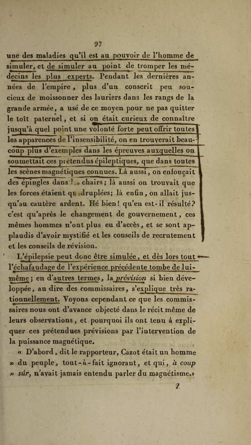 une des maladies qu’il est au pouvoir do l’homme de simuler, et de simuler au point de tromper les mé¬ decins les plus experts. Pendant les dernières an¬ nées de l’empire , plus d’un conscrit peu sou¬ cieux de moissonner des lauriers dans les rangs de la grande armée, a usé de ce moyen pour ne pas quitter le toit paternel, et si on était curieux de connaître jusqu’à quel point une volonté forte peut offrir toutes^ les apparences de l’insensibilité, on en trouverait beau-: coup plus d’exemples dans les épreuves auxquelles on soumettait ces piétendus épileptiques, que dans toutes les scènes magnétiques connues. Là aussi, on enfonçait des épingles dans cliairs; là aussi on trouvait que les forces étaient qn ^druplées; là enfin, on allait jus¬ qu’au cautère ardent. Hé bien! qu’en est-il résulté? c’est qu’après le changement de gouvernement, ces mêmes hommes n’ont plus eu d’accès, et se sont ap¬ plaudis d’avoir mystifié et les conseils de recrutement et les conseils de révision. L’épilepsie peut donc être simulée, et dès lors tout l’échafaudage de l’expérience précédente tombe de lui- même ; en d’autres termes, la prévision si bien déve¬ loppée, au dire des commissaires, s’explique très ra- tionnellement. Voyons cependant ce que les commis¬ saires nous ont d’avance objecté dans le récit même de leurs observations, et pourquoi ils ont tenu à expli¬ quer ces prétendues prévisions par l’intervention de la puissance magnétique. « D’abord , dit le rapporteur, Cazot était un homme » du peuple, tout-à-fait ignorant, et qui, h coup » sûr, n avait jamais entendu parler du magnétisme.» 7