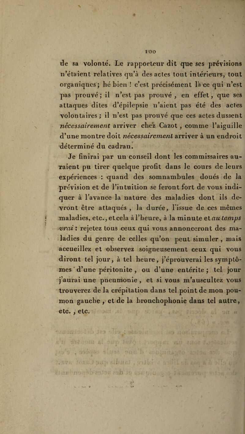é île sa volonté. Le rapporteur dit que ses prévisions n’étaient relatives qu’à des actes tout intérieurs, tout organiques ; hé bien ! c’est précisément l'a ce qui n’est pas prouvé; il n’est pas prouvé, en effet, que ses attaques dites d’épilepsie n’aient pas été des actes volontaires; il n’est pas prouvé que ces actes dussent nécessairement arriver chez Cazot , comme l’aiguille d’une montre doit nécessairement arriver à un endroit déterminé du cadran. Je finirai par un conseil dont les commissaires au¬ raient pu tirer quelque profit dans le cours de leurs expériences : quand des somnambules doués de la prévision et de l’intuition se feront fort de vous indi¬ quer à l’avance la nature des maladies dont ils de¬ vront être attaqués , la durée, l'issue de ces mêmes maladies, etc., et cela à l’heure, à la minute et au temps vrai : rejetez tous ceux qui vous annonceront des ma¬ ladies du genre de celles qu’on peut simuler , mais accueillez et observez soigneusement ceux qui vous diront tel jour, à tel heure, j’éprouverai les symptô¬ mes d’une péritonite , ou d’une entérite; tel jour j’aurai une pneurrionie , et si vous m’auscultez vous trouverez de la crépitation dans tel point de mon pou¬ mon gauche , et de la bronchophonie dans tel autre, etc* j etc# v ' ■ v /‘ / ,v 7*V • '/J .IL* . • s* I y > . . • . • : • r •Je •*. » »... J-. ’-üi I