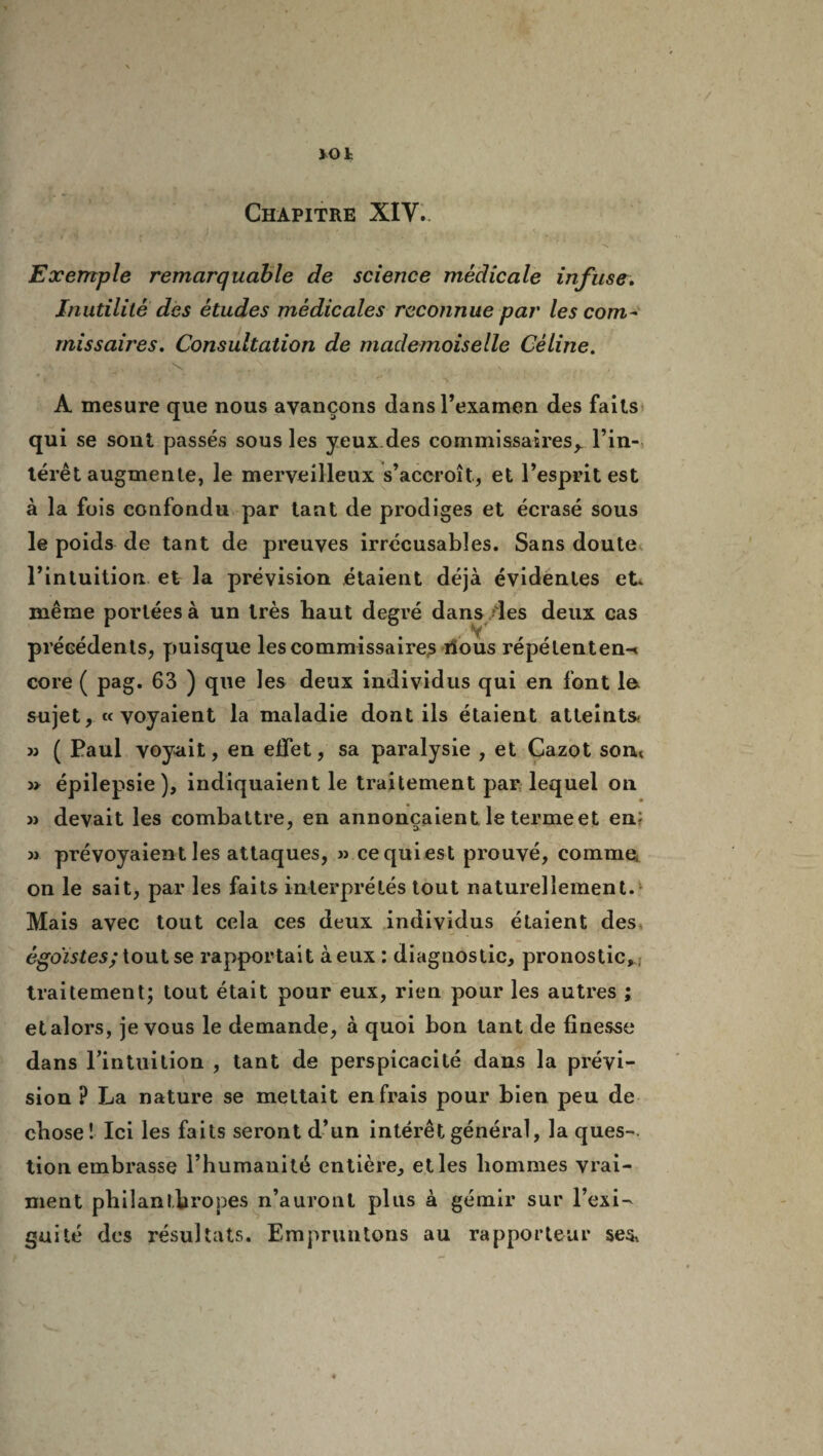 VOt Chapitre XIV. * , « » \ , J r \ '(• j»_ . \ N Exemple remarquable de science médicale infuse. Inutilité des études médicales reconnue par les com¬ missaires. Consultation de mademoiselle Céline. A mesure que nous avançons dans l’examen des faits qui se sont passés sous les yeux.des commissaires,. l’in¬ térêt augmente, le merveilleux s’accroît, et l’esprit est à la fois confondu par tant de prodiges et écrasé sous le poids de tant de preuves irrécusables. Sans doute l’intuition et la prévision étaient déjà évidentes et. même portées à un très haut degré dans /les deux cas précédents, puisque les commissaires ilous répélenten-» core ( pag. 63 ) que les deux individus qui en font le sujet, «voyaient la maladie dont ils étaient atteints* » ( Paul voyait, en effet, sa paralysie , et Cazot son* » épilepsie), indiquaient le traitement par lequel on » devait les combattre, en annonçaient le terme et en; >j prévoyaient les attaques, » cequiest prouvé, comme, on le sait, par les faits interprétés tout naturellement. Mais avec tout cela ces deux individus étaient des égoïstes; tout se rapportait à eux : diagnostic, pronostic, traitement; tout était pour eux, rien pour les autres ; etalors, je vous le demande, à quoi bon tant de finesse dans Pintuition , tant de perspicacité dans la prévi¬ sion ? La nature se mettait en frais pour bien peu de cliose ! Ici les faits seront d’un intérêt général, la ques¬ tion embrasse l’humanité entière, et les hommes vrai¬ ment philanthropes n’auront plus à gémir sur l’exi- gui té des résultats. Empruntons au rapporteur se&