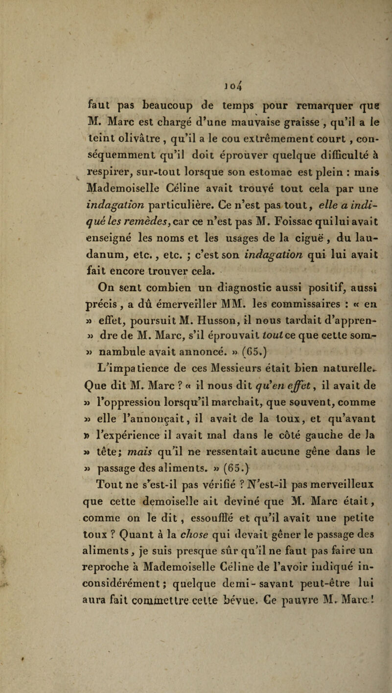 faut pas beaucoup de temps pour remarquer que % M. Marc est chargé d’une mauvaise graisse , qu’il a le teint olivâtre , qu’il a le cou extrêmement court , con¬ séquemment qu’il doit éprouver quelque difficulté à respirer, sur-tout lorsque son estomac est plein : mais Mademoiselle Céline avait trouvé tout cela par une indagation particulière. Ce n’est pas tout, elle a indi¬ qué les remèdes, car ce n’est pas M. Foissac qui lui avait enseigné les noms et les usages de la ciguë , du lau¬ danum, etc., etc. ; c’est son indagation qui lui avait fait encore trouver cela. On sent combien un diagnostic aussi positif, aussi précis, a dû émerveiller MM. les commissaires : « en effet, poursuit M. Husson, il nous tardait d’appren- dre de M. Marc, s’il éprouvait tout ce que cette som- » nambule avait annoncé. » (65.) L’impatience de ces Messieurs était bien naturelle- Que dit M. Marc ? « il nous dit quen effet, il avait de 3> l’oppression lorsqu’il marchait, que souvent, comme « elle l’annonçait, il avait de la toux, et qu’avant » l’expérience il avait mal dans le côté gauche de Ja >3 tête; mais qu’il ne ressentait aucune gêne dans le 3) passage des aliments. » (65.) Tout ne s’est-il pas vérifié ? N’est-il pas merveilleux que cette demoiselle ait deviné que M. Marc était, comme on le dit , essoufflé et qu’il avait une petite toux ? Quant à la chose qui devait gêner le passage des aliments, je suis presque sûr qu’il ne faut pas faire un reproche à Mademoiselle Céline de l’avoir indiqué in¬ considérément ; quelque demi-savant peut-être lui aura fait commettre celle bévue. Ce pauvre M. Marc 1