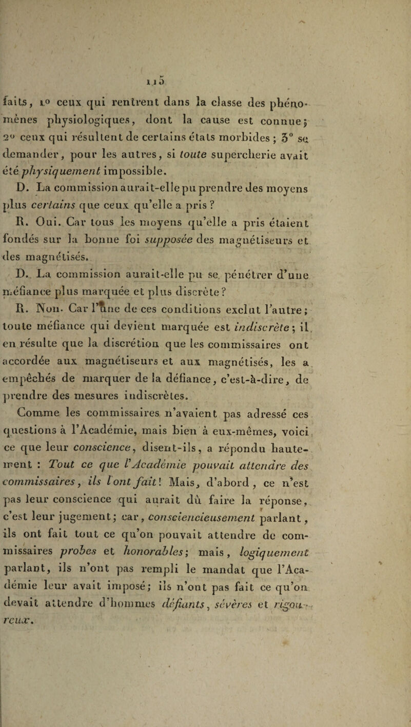 /V 11 ü * faits, lo ceux qui rentrent dans la classe des phéno¬ mènes physiologiques, dont la cause est connue5 2° ceux qui résultent de certains étals morbides ; 5° se demander, pour les autres, si toute supercherie avait été physiquement impossible. D. La commission aurait-elle pu prendre des moyens plus certains que ceux qu’elle a pris ? R. Oui. Car tous les moyens qu’elle a pris étaient fondés sur la bonne foi supposée des magnétiseurs et des magnétisés. D. La commission aurait-elle pu se pénétrer d’une méfiance plus marquée et plus discrète? R. Non. Car l’tine de ces conditions exclut l’autre; toute méfiance qui devient marquée est indiscrète; il en résulte que la discrétion que les commissaires ont accordée aux magnétiseurs et aux magnétisés, les a empêchés de marquer delà défiance, c’est-à-dire, de prendre des mesures indiscrètes. Comme les commissaires n’avaient pas adressé ces questions à l’Académie, mais bien à eux-mêmes, voici ce que leur conscience, disent-ils, a répondu haute¬ ment : Tout ce que /’Académie pouvait attendre des commissaires, ils l ont fait î Mais, d’abord, ce n’est pas leur conscience qui aurait dû faire la réponse, c’est leur jugement; car, consciencieusement parlant, ils ont fait tout ce qu’on pouvait attendre de com¬ missaires probes et honorables; mais, logiquement parlant, ils n’ont pas rempli le mandat que l’Aca¬ démie leur avait imposé; ils n’ont pas fait ce qu’on devait attendre d hommes défiants, sévères et rigoits- rcujc.