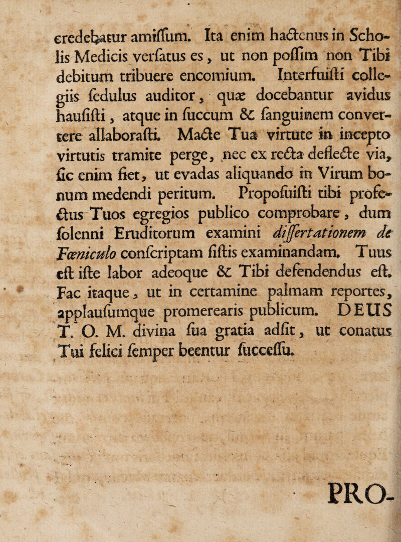 lis Medicis verfatus es, ut non po/fim non Tibi debitum tribuere encomium. Interfuifti colle¬ giis fedulus auditor, qua: docebantur avidus haufifti, atque in fiiccum &C fanguimem conver¬ tere allaborafti. Made Tua virtute in incepto virtutis tramite perge, nec ex reda defiede via, fic enim fiet, ut evadas aliquando in Virum bo¬ num medendi peritum. Propofuifti tibi profe- durTuos egregios publico comprobare , dum folenni Eruditorum examini differt at ionem de JFceniculo confcriptam fiftis examinandam. Tuus eft ifte labor adeoque & Tibi defendendus eft:» Fac itaque, ut in certamine palmam reportes, applaufumque promerearis publicum. DEUS T. O. M. divina fiia gratia adfit, ut conatus Tui felici femper beentur fucceflu. PRO-