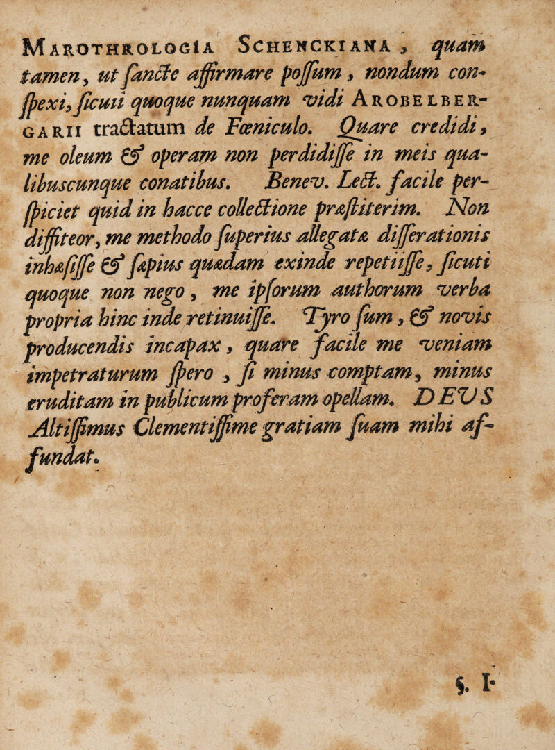 Marothrologia Schenckiana , quam tamen, ut fanBe affirmare poffum, nondum con¬ flexi, ficati quoque nunquam vidi Arobelber- garii tranatum de Fceniculo. Quare credidi, me oleum operam non perdidiffe in meis qua¬ libuscunque conatibus. Benev. Lett. facile per- fliciet quid in hacce colleBione prajliterim. Non diffiteor, me methodo fuperius allegata differ ationis inhafiffe 0* fapius quadam exinde repetiijfe, ficuti quoque non nego, me ip[orum authorum verba propria hinc inde retinuiffe. Tyro fum, 0* novis producendis incapax, quare facile me veniam impetraturum flero , fi minus comptam, minus eruditam in publicum proferam opellam. DEUS Altijfimus Clementijfime gratiam fuam mihi af¬ fundat.