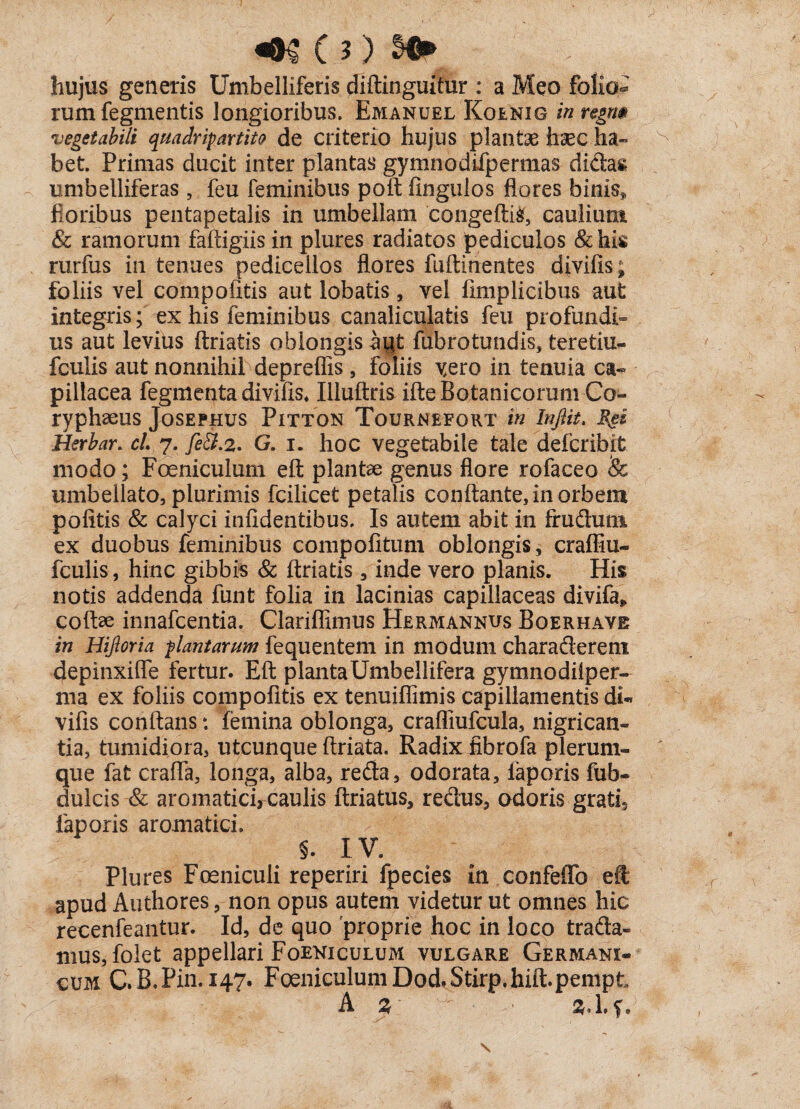 «•$(?) hujus generis Umbelliferis diftinguitur : a Meo folio¬ rum fegmentis longioribus. Emanuel Koenig in regm vegetabili quadripartite de criterio hujus plantae haec ha¬ bet. Primas ducit inter plantas gymnodifpermas didas umbelliferas , feu feminibus poft fingulos flores binis, floribus pentapetalis in umbellam 'congeftii, caulium & ramorum faftigiis in plures radiatos pediculos &his rurfus in tenues pediceilos flores fuftinentes divifis; foliis vel compofltis aut lobatis , vel fimplicibus aut integris; ex his feminibus canaliculatis feu profundi¬ us aut levius ftriatis oblongis syt fubrotundis, teretiu- fculis aut nonnihil depreffis, foliis yero in tenuia ca¬ pillacea fegmenta divifis, Illuftris ifte Botanicorum Co¬ ryphaeus JoSEPHUS PlTTON ToURNEFORT in Infiit. Herbar. cl 7. fe&.2. G. i. hoc vegetabile tale defcribit modo; Foeniculum eft plantae genus flore rofaceo 8c umbellato, plurimis fcilicet petalis conflante, in orbem politis & calyci infidentibus. Is autem abit in frudum ex duobus feminibus compofitum oblongis, craffiu- fculis, hinc gibbis & ftriatis, inde vero planis. His notis addenda funt folia in lacinias capillaceas divifa» coftse innafcentia. Clariflimus Hermannus Boerhave in Hifloria plantarum fequentem in modum charaderem depinxiffe fertur. Eft plantaUmbellifera gymnodilper- ma ex foliis compofltis ex tenuiflimis capillamentis di« vifis conftans: femina oblonga, crafliufcula, nigrican¬ tia, tumidiora, utcunque ftriata. Radix fibrofa plerum¬ que fat crafla, longa, alba, reda, odorata, laporis fub- dulcis & aromatici, caulis ftriatus, redus, odoris gratfl laporis aromatici. 5. IV. Plures Foeniculi reperiri fpecies in confeffo eft apud Authores, non opus autem videtur ut omnes hic recenfeantur. Id, de quo proprie hoc in loco trada¬ mus, folet appellari Foeniculum vulgare Germani¬ cum CB.Pin.147. FoeniculumDod.Stirp.hift.pempt A %