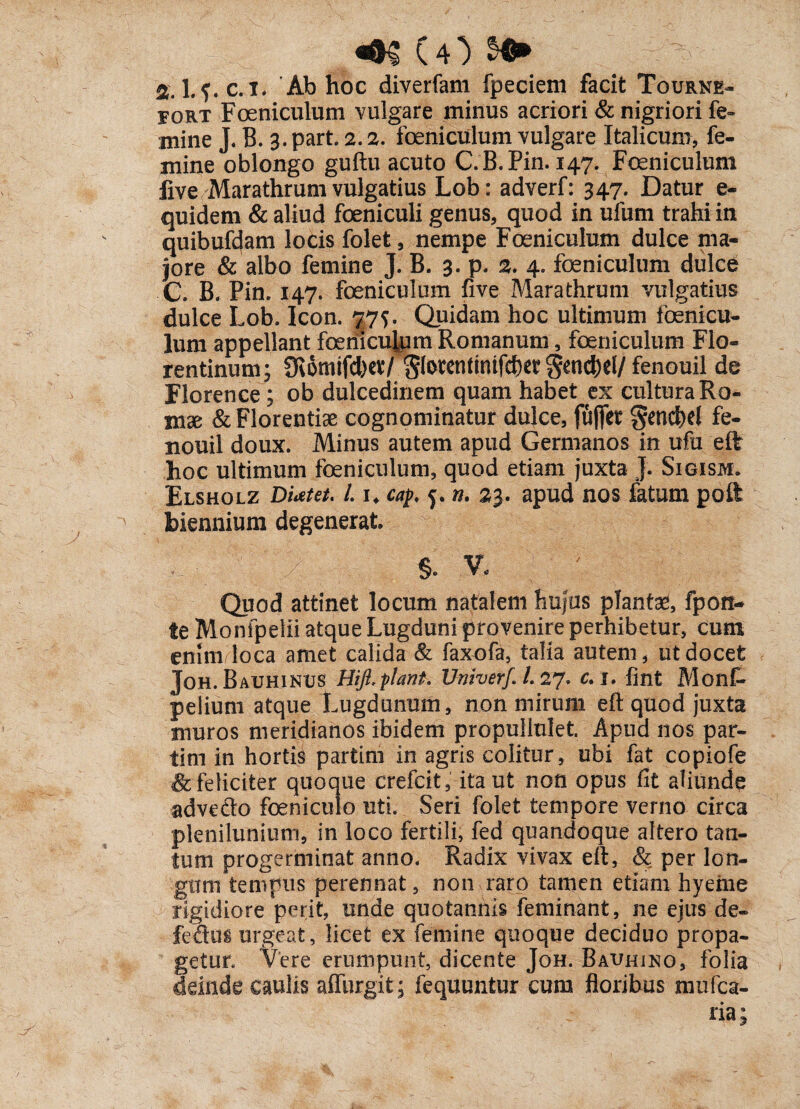 (O %. l.f. c. l* Ab hoc diverfam fpecieni facit Tourne- fort Foeniculum vulgare minus acriori & nigriori fe¬ mine J. B. 3. part. 2.2. foeniculum vulgare Italicum, fe¬ mine oblongo guftu acuto C.B.Pin. 147. Foeniculum live Marathrum vulgatius Lob: adverf: 347. Datur e- quidem & aliud foeniculi genus, quod in ufum trahi in quibufdam locis folet, nempe Foeniculum dulce ma¬ jore & albo femine J. B. 3. p. 2* 4. foeniculum dulce C. B. Pin. 147. foeniculum five Marathrum vulgatius dulce Lob. Icon. 775. Quidam hoc ultimum fenicu¬ lum appellant feniculum Romanum, foeniculum Flo¬ rentinum; fRomifdKt/ Slorcntintfc()er Send)el/ fenouil de Florence; ob dulcedinem quam habet ex cultura Ro¬ mae & Florentiae cognominatur dulce, fufifet gencM fe- nouil doux. Minus autem apud Germanos in ufu eft hoc ultimum feniculum, quod etiam juxta J. Sigism. Elsholz DUtet, i 1. cap, 5. n. 23. apud nos fatum poft biennium degenerat Quod attinet locum natalem hujus plantae, fpoti- te Monipelii atque Lugduni provenire perhibetur, cum enim loca amet calida & faxofa, talia autem, ut docet Joh. Bauhinus Hift.piant. Umverf.l.aj* c.i. fint Monf- pelium atque Lugdunum, non mirum eft quod juxta muros meridianos ibidem propullulet. Apud nos par- tim in hortis partim in agris colitur, ubi fat copiofe & feliciter quoque crefcit, ita ut non opus fit aliunde advefto feniculo uti. Seri folet tempore verno circa plenilunium, in loco fertili, fed quandoque altero tan¬ tum progerminat anno. Radix vivax eft, & per lon¬ gum tempus perennat, non raro tamen etiam hyeme rigidiore perit, unde quotannis feminant, ne ejus de- fedus urgeat, licet ex femine quoque deciduo propa¬ getur. Vere erumpunt, dicente Joh. Bauhino, folia deinde caulis affurgit; fequunfcur cum floribus mufea-